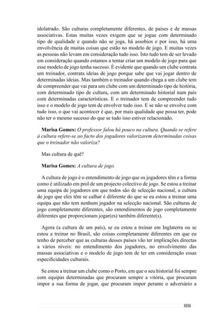 159
correr bem ou estão a correr mal ou há determinado tipo de comportamentos
que estão a acontecer ou não estão a acontecer, em função daquilo que estou
a criar.
E se as coisas não estão a acontecer, tenho de reformular para que aconteçam
e se estão a acontecer, tenho de desenvolver ainda mais esse tipo de coisas
que estão a acontecer positivas. Por isso, há uma necessidade permanente do
modelo de jogo estar sempre presente em todo o instante de forma a que as
coisas sejam sempre direccionadas como eu pretendo que aconteçam.
Marisa Gomes: Então, segundo esta lógica, pode definir o que é para si
treinar?
De uma forma simples pode-se dizer que treinar é criar uma forma de jogar
e consequentemente, uma equipa tendo em consideração as ideias que eu
quero que a equipa apresente em campo. É conseguir transmitir determinadas
ideias à equipa e a equipa entender as ideias e nós, em conjunto, construímos
um jogo em que essas ideias estejam permanentemente representadas nesse
mesmo jogo.
Marisa Gomes: No seu entendimento, o treino deve criar a competição?
É evidente que o treino faz a competição. No entanto, eu gosto mais de
dizer que o treino e a competição fazem o jogo. O que pretendo dizer com
isto é que o treino é o principal meio para criar a competição e o jogo que nós
queremos. É através do treino que desenvolvemos o nosso modelo de jogo e
transmitimos as ideias que queremos aos jogadores. E por isso, é a partir do
treino que nós construímos a forma de jogar que pretendemos.
No entanto, a competição também é muito importante porque nos dá
indicações para a reformulação permanente do que temos que fazer no treino.
Se a competição e o jogo vão de encontro ao que pretendemos e acontece
do modo como nós construímos no treino ou se pelo contrário, a competição
não está a ir de encontro ao que queremos, então temos de reformular o que
estamos a fazer. E é nesse sentido de avaliação qualitativa que a competição
é muito importante. Mas também podemos e devemos fazer essa avaliação
qualitativa no processo de treino mas a competição é a forma mais fidedigna
de identificarmos se o que nós pretendemos está ou não a ser conseguido, se
as nossas ideias estão a ser transmitidas correctamente. Por isso digo que o
treino e a competição criam o jogo que nós queremos.
 
