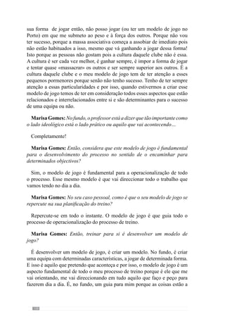 160
Marisa Gomes: Mas no treino existe um espaço que o treinador pode
manipular e que não existe no jogo.
Exactamente e por isso é que a competição é o expoente máximo de possível
aprendizagem porque a intervenção do treinador no treino é de preparação
para a resolução do problema do jogador. E na competição o treinador tem
uma influência muito reduzida no jogador e numa equipa e então, o jogador
e a equipa têm de resolver esses problemas. Ou são capazes e estão a evoluir
ou não são capazes e tem de se arranjar durante todo o processo de treino
mais formas de eles conseguirem resolver esses problemas. Por isso, a
competição é um momento de aprendizagem muito grande e é um momento
também de nós avaliarmos todo o processo de aprendizagem a que estão a
ser submetidos. Por isso, a competição é de extrema importância. E muitas
das vezes as pessoas pensam que a competição é…o culminar, é uma coisa
à parte de treino. Não é! Para mim, não é! A competição é um momento
muito importante de aprendizagem dos jogadores e das equipas e tem de ser
considerado, no meu ponto de vista, como tal. Se não for considerado como
tal, não estamos a dar importância a um momento, que do meu ponto de vista
é muito importante em todo o processo.
Marisa Gomes: Então, concorda que possamos dizer que o treino é uma
aprendizagem que permite tornar o jogador e a equipa autónomo ou pelo
menos, com mais autonomia para superar os problemas da competição?
Sim. O treino visa exactamente isso. Nós apetrecharmos os jogadores e a
equipa para que eles consigam resolver os problemas que no jogo se colocam
de uma forma permanente, dentro de determinada forma de resolução desses
problemas. Isto porque há várias formas de resolver os problemas e nós
queremos que eles sejam resolvidos com uma determinada lógica. E então é
dentro dessa lógica, que são os princípios de jogo, os comportamentos que
queremos que eles assumam. A lógica que damos ao processo é provocada
pela relação hierarquizada com que ele é criado. É essa relação hierárquica
que origina uma forma de jogar e consequentemente de resolver os problemas
sui generis.
Marisa Gomes: Há um aspecto que gostaria que esclarecesse, o professor
fala numa forma de jogar que cada equipa tem de desenvolver e é face a essa
forma de jogar que interpreta e controla o que vai acontecendo?
Sim.
 
