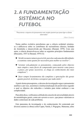 17
2.1.	Teoria dos Sistemas.
O “jogar” enquanto
“sistema de sistemas”
“Pensamos situar-nos hoje num ponto crucial desta aventura, no ponto de partida de uma
nova racionalidade, que deixou de identificar ciência e certeza, probabilidade e ignorância”
(Ilya Prigogine, cit. Benkirane,2002)
Na década 50, Von Bertalanffy elaborou A teoria Geral dos Sistemas
através da qual inicia o paradigma sistémico. De acordo com este autor,
o sistema define-se em “complexos elementos em interacção” (1977, cit.
Frade, 1990:3). Deste modo, não será a equipa um sistema?
Concorrendo para esta questão, Morin (1997) refere-nos que o sistema é um
«todo» constituído pelas relações dos seus constituintes. Neste seguimento,
o «jogar» expressa as relações de cooperação entre os colegas e de oposição
com os adversários. De acordo com esta concepção, o jogo é um sistema de
“sistemas”.
Assim, partindo desta forma de conceber o «jogar», abordaremos um
conjunto de conceitos fundamentais que caracterizam os sistemas: a
globalidade, a interacção, a organização e a finalidade.
 