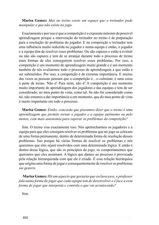 162
Exactamente. Dos jogadores, dos sectores, da equipa. Eu começo sempre
do global para o particular porque eles têm de perceber logo o global, só
percebendo o global é que depois tem lógica eles perceberem as partes. Isto
porque se eles não perceberem o global, não entendem como é que uma
parte se insere nesse global. E então muitas vezes estão a treinar sem estarem
contextualizados. E eu de princípio pretendo informar de todo o contexto
para depois quando estiver a treinar partes, eles entenderem que aquela parte
pertence a um determinado contexto e tem toda a lógica aquela parte aparecer.
Vamos supor que em termos defensivos quero que a equipa defenda à zona.
Então, a primeira ideia que lhes transmito é como a equipa na globalidade vai
defender à zona. Vai defender com linhas próximas, tanto em profundidade
como em largura, como se articulam essas linhas entre si, se é mais à frente
se é mais atrás, etc…Depois deles perceberem tudo isso, eu vou dizer como
quero que o sector defensivo defenda, o espaço entre jogadores, no caso dos
jogadores das equipas adversárias se posicionarem de determinada forma
como é que o sector defensivo joga em função disso, se a bola estiver em
determinada zona, onde os jogadores se devem colocar, se estiver noutra
como é que se posicionam. E isto, tanto para o sector defensivo, como para
o sector intermédio e para o sector atacante. E eles só compreendem isso
quando já entenderam o geral.
Assim, eles percebem melhor quais as relações das partes com o todo,
ou seja, dos sectores com a equipa. Depois a articulação entre os sectores,
por exemplo, entre o sector defensivo com o sector intermédio e o sector
intermédio com o sector atacante de forma a se articularem para que esse
global, que é o colectivo da equipa, se solidifique cada vez melhor. Isto porque
este colectivo só é mais forte quando todos os jogadores, todos os sectores e a
articulação entre sectores começa a ser muito forte e então, para perceberem
a articulação entre sectores, a forma como os sectores têm de jogar, a forma
como individualmente eles têm de se comportar face aos colegas, face à
equipa, só quando eles percebem todo o contexto onde estão inseridos, toda
a forma de jogar. Por isso é que vou sempre do geral e depois do geral para
as partes mas sempre com essa contextualização. É aquela problemática que
falei no início: o ir às partes mas as partes são representadas como fractais
porque representam sempre o todo. É sempre esta articulação que deve estar
inserida na construção do processo e tenho sempre preocupações muito
concretas nisso. Falei em termos defensivos mas poderia falar em termos de
transição e em termos ofensivos, é tudo assim, funciona tudo assim: dou uma
ideia global e partir dessa ideia global vou às partes para criar e solidificar,
sempre com a ideia global inserida nessas partes.
 