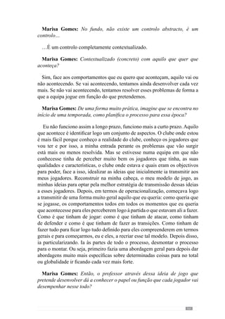 163
Marisa Gomes: Então, quando se refere à abordagem global refere-se aos
grandes princípios de cada momento de jogo?
Exactamente.
Marisa Gomes: Como define a periodização?
A construção de uma forma de jogar implica tempo. Nesse sentido, a
periodização é o tempo que é gasto na construção do jogar que o treinador
pretende.
Neste sentido, o período que temos é normalmente de um ano. Mas depois
há sub-períodos que eu utilizo e que são os mais determinantes no processo
de operacionalização, que é o padrão semanal.
Como temos jogos, normalmente, semana a semana, é esse o período que
utilizo para preparar a equipa para o jogo seguinte. Eu considero o padrão
semanal de extrema importância porque é ele que me vai dando, através
dos treinos e dos jogos, as indicações de evolução ou não da equipa e dos
jogadores, relativos aos padrões de comportamento desejados. Em virtude
disso, surge a possibilidade de permanentes ajustes de todo o processo. Ou
seja, através do padrão semanal nós podemos gerir a evolução de todo o
processo de construção da forma de jogar.
Marisa Gomes: Então não tem períodos pré- estabelecidos?
Na periodização anual pretendo criar, conjuntamente com os jogadores,
um modelo de jogo e desenvolvê-lo o mais possível. Agora relativamente
ao padrão semanal aquilo que eu pretendo é preparar a equipa, tendo em
consideração o nosso modelo de jogo, para o jogo que vem e essa preparação
da equipa passa por definir os objectivos para essa semana face ao estado
da equipa no momento. A equipa pode estar a atacar bem ou mal, a fazer
as transições bem ou mal, a defender bem ou mal e face a isso defino um
conjunto de objectivos para essa semana tendo em consideração também
a equipa com quem vamos jogar. Por isso, tendo em consideração o nosso
estado e tendo em consideração a equipa com quem vamos jogar, defino
um conjunto de objectivos que vão sendo contemplados durante a semana.
Em que vou desenvolver mais ou menos determinado tipo de princípios que
estão melhor ou pior de forma a nos preparar o melhor possível para o jogo
que vem.
 