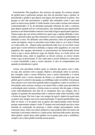 164
Isto é, face ao jogo que tivemos na semana anterior, o período que vem a
seguir ou seja, o padrão semanal seguinte visa preparar o próximo jogo tendo
em consideração o que se passou no jogo anterior e o que se perspectiva para
o jogo seguinte. Nós fizemos bem ou mal determinadas coisas, nós vamos
jogar com uma equipa que tem determinadas características e então, há uma
lógica de preparação para esse jogo face aos objectivos que pretendo que
sejam atingidos durante essa semana e ao desenvolvimento de determinado
tipo de características que quero que a equipa venha a assumir.
Marisa Gomes: Jogo a jogo?
Jogo a jogo.
Marisa Gomes: Temos vindo a falar de princípios de jogo. Pode-nos
referir quais são os princípios de jogo que definem a sua equipa?
De uma forma simples, que isso é um bocado complicado, pretendo que
seja uma equipa de posse de bola, mas com uma posse de bola com objectivo
de desorganizar a estrutura defensiva adversária. Ou seja, é uma posse de bola
que pretende ser objectiva e inteligente para conseguir resolver os problemas
que a outra equipa em termos defensivos nos vai colocando e objectiva
no sentido de quando aparece a desorganização da equipa adversária, nós
podermos aproveitar essa mesma desorganização. Esse aproveitamento
procura a desorganização através da circulação de bola, de posse de bola.
Em termos de transição ataque - defesa é uma equipa que procura ser
muito decidida na transição. Nós perdemos a posse de bola e procuramos
logo ganhar a posse de bola e fechar a equipa logo de imediato para que se
não conseguirmos ganhar a posse da bola, quando entrarmos em organização
defensiva, já estarmos fechados, já estarmos compactos. Normalmente todas
as equipas que jogam contra nós ou a grande parte das equipas que jogam
contra nós, jogam fundamentalmente para aproveitar esse momento para
sair em contra-ataque. E por isso, neste momento treinamos muito para não
permitir que esse contra-ataque seja feito pelas equipas contrárias, sermos
muito agressivos quando perdemos a posse da bola para não permitir esse
contra-ataque.
Seentrarmosemorganizaçãodefensiva,somosumaequipaquedefendemos
à zona. E aquilo que procuramos em organização defensiva é fazer com que
a equipa adversária jogue em função daquilo que nós queremos. Quer dizer,
nós sem posse de bola tentarmos mandar, direccionar a outra equipa. Se
quisermos que a jogue longe, pressionamos mais à frente para ganhar a bola
 