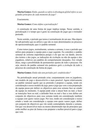 165
em determinados momentos. Se quisermos que a equipa jogue mais perto,
deixamos a equipa subir para depois, estrategicamente em determinadas
zonas ganhar a posse de bola. Por isso, tentamos mandar na equipa adversária
mesmo sem posse da bola. Somos uma equipa que defendemos à zona e
tenta ser o mais agressiva possível quer dizer, não está à espera do erro do
adversário mas tenta provocar o erro ao adversário para ganhar a posse de
bola.
Em transição defesa-ataque somos uma equipa que fundamentalmente
queremos ficar com a bola ou seja, não privilegiamos o contra-ataque,
privilegiamosficarcomabola.Seforpossíveldarprofundidadeemsegurança,
por isso, o contra-ataque com segurança nós fazemo-lo. Se não for possível,
nós queremos ficar com a bola e iniciar o processo ofensivo. Não gostamos
de entrar em jogos em que as transições sejam constantes, de perde- ganha
porque é um jogo quase de «flippers» e não gostamos. Gostamos de mandar
mais no jogo porque num jogo de transições ninguém manda no jogo. Nós
gostamos de ficar com a bola e por isso, se der para dar profundidade em
segurança, damos. Se não der, ficamos com a bola e jogamos.
Estes são os grandes princípios e depois há muitos sub-princípios que se
articulam juntamente com estes.
Marisa Gomes: Então, os princípios não assumem todos a mesma
importância?
Não, os princípios não assumem todos a mesma importância. Os sub-
princípios estão subjugados aos grandes princípios e por isso, há uma
hierarquização de princípios. Mas somos nós que criamos a hierarquia desses
princípios e sub-princípios, dando-lhe uma configuração própria. Se nós
quiséssemos que determinados princípios se sobrepusessem a outros, dava
um jogo completamente diferente e temos de ter essa consciência. Por isso,
num processo de treino há sempre princípios que se sobrepõem a outros.
Agora uma coisa muito importante é a interacção desses mesmos princípios.
Eles devem estar todos relacionados entre si porque estando interrelacionados
entre si, não pode haver princípios que não consigam interagir com outros.
Estou-me a fazer entender?
Imaginemos isto: eu quero ter uma boa posse de bola, uma boa circulação
de bola e para ter uma boa circulação de bola tenho de ter um jogo posicional
muito bom. Por isso, os jogadores têm de estar bem colocados mesmo nos
aspectos defensivos, para quando ganharem a posse da bola estarem nos
sítios certos para a bola poder circular. Por isso, se eu tenho este princípio
 
