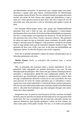 167
daquilo que se pretende e treinar para que os comportamentos passem a ser
mais proveitosos entre esses jogadores e a equipa.
Marisa Gomes: Então, o professor fala que é importante a articulação
entre os grandes princípios mas também é muito importante a articulação
entre princípios, sub-princípios e sub-sub-princípios?
Isso tudo, temos de estar a pensar sempre nessas coisas todas. Porque
muitas das vezes surgem problemas exactamente por esse tipo de coisas e
temos de estar sempre atentos para que esses problemas não se coloquem ou
seja, resolvidos de imediato.
Marisa Gomes: O professor falou na hierarquização dos princípios de
jogo. Então, para desenvolver o jogar que pretende, quais os princípios que
considera mais importantes?
Os princípios mais importantes são os grandes princípios de organização
defensiva, ofensiva, de transição defesa-ataque e ataque-defesa. Estes são
os mais importantes porque são eles que fazem com que todos os outros se
interrelacionem.
No entanto, existe um ou outro conjunto de sub-princípios que assumem
uma importância preponderante. Por exemplo, em termos de organização
ofensiva temos como grande princípio posse e circulação da bola com o
objectivo de desorganizar a equipa adversária e marcar golo.
E este grande princípio tem vários sub-princípios que são determinantes
como por exemplo, o jogo de posições dos jogadores onde todos devem
estar colocados de modo a facilitar a nossa posse e circulação da bola, com
variação constante de corredores e de passes curtos com longos. Estes são
sub-princípios do grande princípio da posse e circulação da bola.
E para que o jogo surja com uma dada lógica existe a hierarquização desses
sub-princípios. Para esclarecer esta ideia vejamos um outro momento de
jogo, a transição defesa-ataque. Neste momento, mal conquistamos a posse
da bola pretendemos tirá-la imediatamente da zona de pressão para uma zona
de segurança para não a voltarmos a perder.
A partir deste grande princípio assumimos dois sub-princípios: o tirar a
bola da zona de pressão com um passe para uma zona de segurança e o
outro, com passe em profundidade. Com estes sub-princípios faremos uma
hierarquia onde podemos exacerbar a transição em segurança ou a transição
 