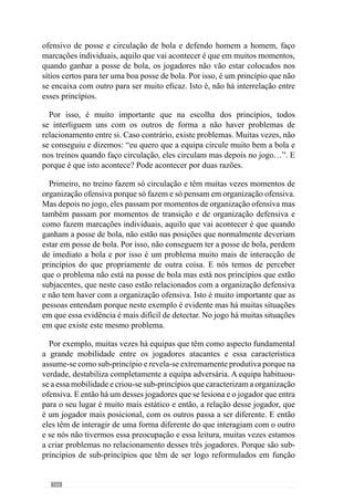 168
em profundidade. No meu caso, quero jogar fundamentalmente em segurança
e não quero um jogo de transições constantes. Então, aquilo que digo aos meus
jogadores é que quero que joguem em segurança e a primeira prioridade é
jogar com segurança. E por isso, só damos profundidade quando o passe em
profundidade é de segurança ou quando existe a possibilidade de conseguir o
golo e então, assumimos o risco para tentar marcar. Caso contrário, jogamos
em segurança e por isso, se não dá para ir para a frente e dar profundidade
porque há uma grande probabilidade de perder a posse da bola então jogamos
em segurança e entramos em organização ofensiva.Assim, ao privilegiarmos
a segurança fazemos com que a partir da transição defesa-ataque iniciemos o
processo de organização ofensiva.
Com esta hierarquia, em momento de transição defesa-ataque vamos perder
poucasvezesapossedabolaevamosprivilegiarumjogonãodetransiçõesmas
de posse de bola. No entanto, se valorizasse mais o sub-princípio da transição
em profundidade e a primeira prioridade fosse o passe em profundidade já
tínhamos um jogo diferente. Resultava um jogo essencialmente de transições
e que não quero que aconteça na minha equipa. Por isso faço a hierarquização
dos comportamentos que quero que os jogadores assumam para que o jogo
tenha determinadas características.Assim, ao treinarmos esses sub-princípios
hierarquizados fazemos com que o jogo saia como eu pretendo.
Marisa Gomes: E a partir desta hierarquização que situações de situações
promove para o seu desenvolvimento?
Para hierarquizar crio situações em que esses princípios apareçam com uma
grande densidade de modo a que os jogadores realizem esses comportamentos
com muita frequência. Contudo, nas situações que praticamos os jogadores
têm várias possibilidades e procuramos que escolham em função do que
nós pretendemos, ou seja, face à ideia de jogo que eu tenho. Voltando ao
exemplo anterior das transições: crio exercícios onde os jogadores podem
optar pela transição em segurança ou pela transição em profundidade mas
vou levá-los a escolher mais vezes as transições em segurança do que as
transições em profundidade e de risco porque estas vão fazer com que percam
sistematicamente a posse de bola enquanto que a transição em segurança
vão permitir que entrem em organização ofensiva e percam poucas vezes a
posse da bola. Ou seja, crio situações em que acontecem muitas transições
e direcciono as escolhas dos jogadores para a forma como quero que eles
joguem porque eles ao identificarem isso em situação de treino também o
vão fazer em situação de jogo.
 