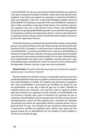 170
Imaginemos o seguinte: sei que no próximo jogo a equipa adversária
tem um sector atacante que condiciona muito a saída da bola pelo corredor
central e permitem essencialmente, as saídas pelos laterais. Então, como nós
sabemos sair pelo corredor central mas também pelos laterais, aviso a equipa
que a equipa adversária condiciona muito a saída pelos centrais mas permite
sair com alguma facilidade pelos laterais. Isto para que os jogadores fiquem
logo a saber.
Então neste treino já privilegiamos algumas saídas pelas laterais de modo
a preparar a equipa para o que potencialmente poderá acontecer no jogo que
vem a seguir, de acordo com a nossa forma de jogar. De uma forma muito
simples, realizava a saída pela defesa sem oposição para a equipa adquirir
segurança na saída pela zona central e também pelas zonas laterais.
Marisa Gomes: Então, já contempla o lado estratégico neste dia?
Sim, já contemplo o lado estratégico. No meu entendimento, o lado
estratégico deve ser contemplado em função dos nossos princípios, da nossa
forma de jogar.
Nós devemos abordar o lado estratégico sem que este colida com a nossa
forma de jogar porque se o lado estratégico não ajuda a desenvolver a nossa
forma de jogar então, não o devemos abordar. Isto porque o importante é
o nosso jogo. Por exemplo, imaginemos que sabemos que os adversários
condicionam as saídas pelo corredor central com os ponta de lança a
pressionarem muito a defesa e aviso os meus jogadores que eles pressionam
a zona central mas que não pressionam as laterais. E como sabemos sair
tanto pela zona central como pelas laterais então, se eles nos pressionam na
zona central, saímos pela lateral. Assim, preparamos a defesa para o caso
disso acontecer. Mas imaginemos que o adversário nos pressiona não na zona
central mas nas zonas laterais porque sabiam que íamos pensar que eles iam
fazer isso e então, procuram surpreender-nos fazendo pressão nas laterais.
Neste caso, a equipa tem de ter capacidade para sair pela zona central apesar
de termos treinado para sair pelas laterais. Ou seja, o lado estratégico não
condiciona os nossos princípios de jogo porque apesar de termos incidido e
preparado as saídas pelas laterais nós temos capacidade para sair a jogar pela
zona central.
Não podemos esquecer que o jogo também depende do lado estratégico
do adversário que pode surpreender e contrariar o que pensamos que iria
acontecer. Por isso, nós fazemos opções estratégicas que nos ajudam na nossa
forma de jogar e não colidem com os nossos princípios.
 