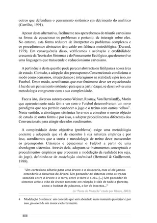 18
2.1.1.	A Globalidade
“Trata-se aqui de uma noção tipicamente complexa: quando se vê a unidade, vê-se a
diversidade na unidade e, quando existe diversidade, procura-se a unidade.”
(Morin, 1990)
“O futebolista deve conservar o gosto por jogar e o desejo de perfeição, a partir daqui só é
necessário pôr-se de acordo com a ideia que vai defender porque sendo vital a qualidade
individual, ainda o é mais a capacidade de coordenação de todos os elementos em jogo”
(Valdano, 1998: 238)
Para esclarecer o conceito de sistema, Saussure (1931 cit. Durand, 1979:13)
refere-nos que é “uma totalidade organizada por elementos solitários, que
podem definir-se apenas uns em relação aos outros, em função do seu lugar
nesta totalidade”.
Face a isto, como conceptualizar as entidades colectivas e os seus elementos
ou seja, como conceber o jogo como fenómeno colectivo e os jogadores
como parte dessa entidade? Segundo Kaufmann  Quéré (2001) surgiram
duas concepções, a «nominalista» e a «individualista».
A concepção «nominalista» compreende a entidade colectiva (a equipa)
nos seus termos gerais através dos conceitos da universalidade. Analisa a
equipa na sua globalidade constituída por elementos independentes que
podem estabelecer relações entre si. Esta concepção não diferencia os seus
elementos nem os compreende nessa mesma totalidade e por isso, vê apenas
a totalidade descurando das particularidades e relações dos jogadores.
Trata-se assim de um «holismo»
que assenta num conceito de unidade
global abstracta. Combatendo esta ideia, Morin (1982: 200) cita Pascal
que considera impossível “conhecer as partes sem conhecer o todo, como
conhecer o todo sem conhecer particularmente as partes”. Analogamente
podemos dizer que para conhecer a equipa como uma totalidade devemos
compreender as relações dos seus jogadores do mesmo modo que para
conhecer estas relações (como partes do jogo) temos de compreender a
equipa.
	 O «holismo» é uma corrente de pensamento que entende os objectos/ fenómenos
como um todo.
 