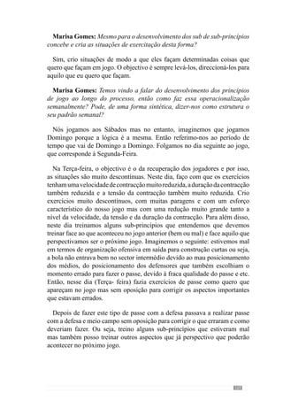 171
Marisa Gomes: Voltando ao padrão semanal. O que faz normalmente à
Quarta-feira?
Na Quarta-feira treinamos essencialmente sub-princípios que têm a ver
com os nossos grandes princípios e incidimos nos aspectos não tão colectivos
mas sobretudo ao nível dos comportamentos intersectoriais e sectoriais. Em
termos de esforço, promovo situações onde predominam as contracções de
tensão muito elevada, de duração reduzida e uma velocidade de contracção
elevada mas não muito elevada. Treinamos fundamentalmente sub-princípios
neste regime de esforço onde aproveito para abordar os comportamentos de
cada sector e da articulação entre sectores. Para isso, crio situações com um
número de jogadores relativamente pequeno, com espaço reduzido e com um
tempo de duração também reduzido e portanto, com muitas paragens. Neste
dia, os exercícios são muito descontínuos porque há muita pressão e muita
rapidez de execução e por isso, eles fazem e param para voltar a fazer.
A Quinta-feira é o dia em que abordamos essencialmente os grandes
princípios de jogo e treinamos a articulação dos sectores com toda ou quase
toda a equipa mas sempre com o privilégio dos grandes princípios ou alguns
sub-princípios que estão muito relacionados com esses grandes princípios.
Para isso, os exercícios decorrem em espaços grandes, com um grande
número de jogadores e portanto, a dinâmica destas situações promove um
esforço muito semelhante ao da competição que pretendemos. Por isso,
o tipo de contracções predominantes neste dia têm uma maior duração, a
velocidade de execução já é mais reduzida e a tensão da contracção também
é mais reduzida. As situações decorrem em campos grandes salvo algumas
excepções, como no caso de irmos jogar num campo pequeno ou contra
uma equipa que pressiona e condiciona muito os espaços e por isso, temos a
necessidade de jogar em espaços mais reduzidos. Estes campos têm sempre
a largura máxima (excepto quando vamos jogar num campo mais estreito) e
reduzo sempre o comprimento ou seja, em termos de profundidade.
No dia de Sexta-feira treinamos sub-princípios onde normalmente
fazemos trabalho entre sectores embora possamos incidir ao nível de cada
sector. Em termos de esforço privilegiamos a velocidade de contracção, que
aumenta significativamente (relativamente ao dia anterior), a tensão aumenta
ligeiramente porque se a velocidade da tensão aumenta então a tensão
também aumenta e a duração é reduzida. A minha grande preocupação é
que nos exercícios haja uma grande velocidade de decisão por parte dos
jogadores, que sejam rápidos a decidir e a executar. E para que isso seja
possível crio exercícios onde não há oposição ou há uma oposição reduzida
comparativamente ao jogo como situações de 4 ou 5 contra 0, situações de
 