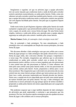172
10 contra 0, de 8 contra 4, de 7 contra 3 de modo a facilitar a rapidez de
decisão e de execução por parte dos jogadores.
Por vezes, crio alguns exercícios de 8x8 ou 10x10 num campo muito
reduzido para não haver espaço e os jogadores serem obrigados a decidir
muito rapidamente. O importante nesta situação é a rapidez de decisão e de
execução e é esse o objectivo que pretendo. Neste sentido, tenho reduzido
cada vez mais os exercícios com uma oposição com o mesmo número de
jogadores para facilitar a velocidade de decisão e de execução. Isto porque já
nos estamos a aproximar do jogo e por isso, reduzo nas intensidades que têm
a ver com o jogo, para começarmos a recuperar desse tipo de esforço para o
jogo de Domingo.
Relativamente ao dia de Sábado, é um treino de pré-activação para o
jogo porque visa a recuperação através de um esforço muito mais reduzido
com tensão e velocidade elevadas mas a uma densidade mínima e com uma
duração muito reduzida.
No fundo, o que pretendo neste dia é recuperar dos dias anteriores e activar
osjogadoresparaojogododiaseguinte.Paraisso,treinoalgunssub-princípios
muito simples e aproveito para relembrar alguns aspectos que treinamos
durante a semana mas sempre sem grande esforço ou seja, sem oposição.
Sem grandes exigências de concentração, relembramos alguns aspectos que
abordamos ao longo da semana como por exemplo, o que estamos a fazer
bem algumas das características do adversário. No fundo, relembrar o que
fizemos durante a semana.
No entanto, podemos abordar alguns sub-princípios que considero
relevantes mas sem dar grande ênfase ao lado aquisitivo porque não quero
que haja grandes solicitações em termos de concentração uma vez que vão
ter jogo no dia seguinte. É basicamente uma pré-activação.
Marisa Gomes: Agora gostaria que o professor nos esclarecesse como
estrutura a sua unidade de treino.
Para ser mais claro, imaginemos o dia de Quarta-feira. Iniciamos com a
activação do jogador tendo em consideração o tipo de esforço a que ele vai
ser submetido. Por isso, a activação de Terça- feira é diferente da Quarta
como a activação de Sexta é diferente da de Quinta. Todas as activações
são diferentes porque estão dependentes do tipo de esforço que vamos
privilegiar.
 