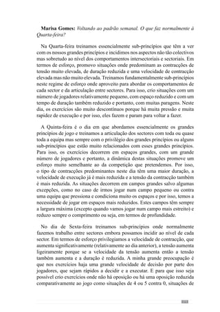 173
Este aspecto é muito importante porque há algum tempo atrás eu não
fazia uma activação em todos os treinos e começava logo com situações
que incidiam nos objectivos tácticos que eu queria para o treino. Mas como
estas situações eram muito exigentes em termos de concentração, havia
alguns jogadores que não conseguiam estar logo concentrados. Não tinham
capacidade para começar o treino concentrados e por isso pediram-me para
fazer uma activação antes de realizar esses exercícios. Desta forma queriam
preparar-se para o treino porque não conseguiam estar logo predispostos
às grandes exigências de concentração que o treino requisita. E achei este
aspecto muito curioso pelo facto deles sentirem necessidade de me pedir
uma activação para poderem estar melhor nas situações posteriores. Face a
isso agora fazemos sempre a activação com uma determinada configuração,
em função do que vamos incidir nesse treino.
Quantoàestruturaçãodaunidadedetreinovamoscontextualizarimaginando
que esta Quarta-feira quero treinar essencialmente organização defensiva
dos diferentes sectores com transições defesa-ataque. E tenho consciência
que ao treinar os aspectos mais defensivos da minha equipa também estou a
treinar os aspectos ofensivos dos outros jogadores e por isso, formo logo as
equipas de modo a treinar os aspectos defensivos mas também os ofensivos
embora eu vá estar essencialmente preocupado com os comportamentos
defensivos e de transição ofensiva enquanto que os meus adjuntos é que
vão estar preocupados com os aspectos ofensivos e também de transição
defensiva dos outros jogadores.
Então, fazemos um treino com muitas transições para haver frequentes
mudanças de atitude e retiradas da bola da zona de pressão. A partir deste
objectivocriooexercícioporqueumdosaspectosfundamentaisnastransições
ofensivas é a mudança de atitude dos jogadores de modo a tirar logo a bola
da zona de pressão. Vejamos por exemplo um exercício que fazemos em
que divido equipas de seis em dois sub-grupos de três em que durante 1,5’
existem imensas transições. No entanto, apesar deste exercício não ser por
sectores as equipas são feitas de modo a que determinados jogadores joguem
juntos, em função do que eu quero.
De seguida, direccionávamos os exercícios de modo a treinar por sectores
em termos posicionais e fazíamos por exemplo, a organização da defesa para
treinar comportamentos defensivos e de transição ofensiva do modo como
nós queremos que sejam feitas. E para isso, havia a outra equipa a trabalhar
a organização ofensiva do meio campo com transições ataque-defesa.
 