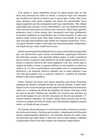 175
sei que isso vai exigir uma grande mobilidade dos nossos jogadores e por
isso, vamos trabalhar esse aspecto.
Paraisso,constituoaequipaestrategicamenteouseja,organizoosjogadores
de modo a criar essas dificuldades no próprio treino. Imaginemos o seguinte:
quero que a bola esteja predominantemente no meio campo e ataque sem
chegar muitas vezes à defesa e muito menos aos centrais. Para isso temos
de pressionar muito à frente e mesmo quando estamos em organização
ofensiva, com a posse da bola, temos de ser muito fortes para que a bola
não chegue aos centrais. Então, para acentuar isso constituo a equipa sem os
centrais e assim, deixa de haver referências de passe atrás. Desta forma são
obrigados a jogar só com o meio campo e com o apoio dos laterais porque
retiro estrategicamente os apoios centrais. Isto é uma situação mas posso
criar outras.
Imaginemos que quero que a equipa tenha uma grande posse de bola
chegando a descansar em posse e por isso não podemos jogar muito em
profundidade. Sabemos que a equipa adversária é fraca por isso, teremos
facilidade de marcar golos e portanto, quero que tenha uma posse de bola
com muita qualidade para não a perder ainda que o adversário nos pressione.
Pretendo que a equipa faça a gestão do jogo em posse e circulação da bola
com pouca profundidade e para configurar o jogo desta forma constituo a
equipa sem os ponta de lança. Assim, a equipa faz a posse da bola entre a
defesa e o meio campo com determinadas características ou seja, circular
para podermos descansar com a posse da bola. Transmito o que pretendo aos
jogadores e reforço esse aspecto específico com a própria configuração do
exercício.
Marisa Gomes: Como concebe a Intensidade dos exercícios?
Eu não falo em Intensidade mas em Intensidade máxima relativa porque é a
intensidade necessária para se fazer determinado exercício com êxito ou seja,
a intensidade é relativa aos objectivos que traçamos para o exercício. Desta
forma contextualizamos a intensidade porque em determinadas situações o
jogador para ter êxito deve estar parado, outras vezes a correr muito, outras
vezes a correr pouco ou a fazer uma «cocha» a outro. O importante reside na
parte qualitativa do jogo e tem a ver com a execução que permite ao jogador
ter êxito na situação em que se encontra, sendo lento ou rápido. Deste modo
é relativa ao contexto da situação e por isso, falo em máxima relativa.
Marisa Gomes: De acordo com esta lógica, o professor gere a intensidade
das situações através da oposição que coloca nos exercícios?
 