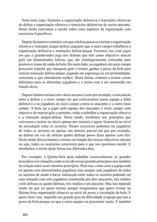 176
Exactamente, com ou sem oposição, com mais ou menos espaço, com mais
ou menos jogadores. Tenho de jogar com tudo isso.
Marisa Gomes: O professor falou de grandes princípios, de sub-princípios
e de sub-princípios de sub-princípios. Pode dar-nos um exemplo?
Sim. Consideremos o momento de transição ataque-defesa. Um grande
princípio deste momento é a pressão imediata ao portador da bola e ao espaço
circundante. Um sub-princípio desse grande princípio é o fecho das linhas
para se entrar em organização defensiva ou para ajudar na pressão sobre
a bola. Deste modo, o fecho das linhas procura ir ao encontro da zona de
pressão que nós criamos e por isso, não é um fecho de linhas recuado mas na
zona da perda da bola e que pode ser numa zona avançada. Este é um sub-
princípio.
Um outro sub-princípio consiste em fechar a equipa criando várias linhas
em profundidade para haver apoios permanentes entre todos os jogadores. Um
outro sub-princípio é não permitir que a equipa adversária tenha a posse da
bola no interior da nossa equipa, quando não conseguimos ganhar a posse da
bola. Assim, procuramos obrigá-los a jogar para o exterior da nossa equipa.
Agora um sub-princípio deste sub-princípio é a mudança de atitude
dos jogadores do momento ofensivo para defensivo porque os jogadores
facilmente mudam de atitude defensiva para ofensiva mas o contrário não
acontece. Ou seja, quando a equipa tem não tem a posse da bola e ganha a
posse da bola os jogadores facilmente reagem e estão predispostos para agir.
No entanto, mudar de atitude ofensiva para defensiva é mais difícil e poucos
os jogadores o conseguem e isso treina-se. O que acontece muitas das vezes
é que se o jogador que perdeu a posse da bola ou outro jogador qualquer
mudar de atitude rapidamente evita o contra-ataque, pode evitar um golo
e pode fazer com que se ganhe logo a posse de bola. E por isso, este é um
aspecto fundamental e é um sub-princípio de um sub-princípio.
 