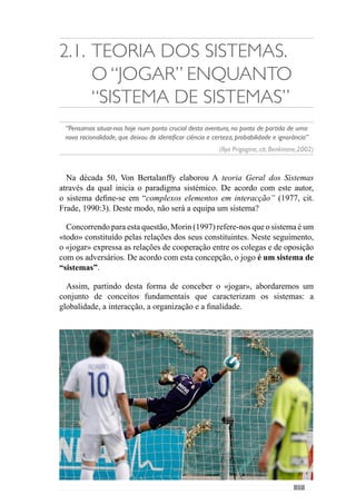 19
Por isso, o conceito de totalidade não pode confundir-se com um holismo
abstracto ou seja, na ideia de uma unidade global que descura do papel
dinâmico das suas partes, das interacções interrelacionais dos sectores da
equipa, das características individuais e das relações dos jogadores nos vários
momentos de jogo.
Reconhecendo a importância do individual na constituição das entidades
colectivas, a segunda concepção «individualista» entende que o colectivo
é constituído por uma pluralidade de elementos que devem ser analisados
na sua individualidade, apesar de poderem estabelecer relações uns com
os outros (Kaufmann  Quéré, 2001). Nesta perspectiva, a equipa reduz-
se a uma análise dos seus jogadores em termos singulares ou seja, entende
a entidade colectiva como um somatório de jogadores que são analisados
isoladamente.
Contudo, Kaufmann  Quéré (2001) reconhecem que apesar das entidades
colectivas – como a equipa - ser constituída por um conjunto de elementos,
estes não têm uma existência independente como preconiza a concepção
«individualista». Os elementos são “ligados” por uma regra ou lei ou seja,
com uma determinação lógica e por isso, têm uma existência relacionada
enquanto parte dessa entidade.
Neste sentido Morin (1997:103) refere-nos que uma unidade colectiva não
se reduz à justaposição dos seus elementos porque adquire uma identidade
global, que é «superior à soma das suas partes constituintes». Desta forma
evidencia que o sistema expressa um conjunto de propriedades que os seus
elementos não apresentam isoladamente ou noutro sistema. Face a isto,
podemos ver a equipa como um sistema que vale pelo seu «todo», em virtude
das interacções dos seus jogadores, que fazem com que a dinâmica do jogo
apresente determinadas características.
Assim, em alternativa à concepção «individualista» e ao «holismo»,
Descombes (ref. in Kaufmann e Quéré, 2001) surge com uma concepção
«pseudo-holista». Entende as entidades colectivas como uma totalidade
significante ou seja, com uma ordem a partir da qual percebe as relações
todo-partes. De acordo com esta lógica, as relações dos jogadores têm um
determinado significado em função da equipa (totalidade) que constituem.
Deste modo, compreende-se a individualidade nas relações que estabelece
com os demais colegas no desenvolvimento desta actividade colectiva.
Assim, as entidades colectivas resultam do «arranjo» dos indivíduos
(entenda-se jogadores) numa totalidade estruturada ou seja, numa relação
 