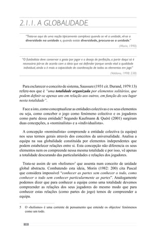 20
configurada (Kaufmann  Quéré, 2001). Neste sentido, trata-se de um
conceito de colectivo que não anula a individualidade onde cada jogador
assume um papel na totalidade que constitui.
Deste modo, é uma unidade constituída por jogadores que se relacionam
uns dos outros nas relações que definem a equipa e por isso, devem ser
perspectivados à luz do sistema (equipa) que constituem. De acordo com esta
lógica, as equipas valem pela sua identidade ou seja, pelo seu colectivo.
Em concordância com esta ideia, Mourinho (2003) refere-nos que a melhor
equipa não é a que tem melhores jogadores mas a que joga como uma equipa.
Através desta perspectiva, este treinador considera que mais importante do
que ter um conjunto de jogadores, é fundamental que se relacionem de modo
a criarem uma unidade colectiva. Deste modo, são as relações e interacções
entre os jogadores que tornam o jogo numa actividade colectiva (Cunha e
Silva, 1999).
Para isso, a equipa tem um conjunto de jogadores com diferentes funções,
que condicionam as propriedades do todo. Então, a função que o jogador
desempenha no seio da equipa resulta das referências colectivas. Segundo
Kaufmann  Quéré (2001), nos fenómenos colectivos o sujeito apreende
normas, valores e desenvolve capacidades, adquire hábitos na socialização do
todo ou seja, nas relações com os demais. Neste contexto, o desenvolvimento
de uma dinâmica colectiva – entenda-se jogar – faz com que as exigências
individuais sejam sobrecondicionadas pelo papel que desempenham nessa
equipa.
De modo a esclarecer esta ideia, facilmente percebemos que na constituição
da equipa os jogadores assumem funções diferenciadas mas reconhecemos
que os comportamentos a desenvolver nos momentos defensivos, ofensivos
e nas transições depende da forma como a equipa joga. Por isso, tomemos
como exemplo o lateral direito duma equipa que ataca predominantemente
através de situações rápidas e consequentemente, assume uma função díspar
de um lateral direito que actua numa equipa que privilegia o ataque posicional
curto e com circulação de bola pela defesa.
Face a isto, compreendemos que cada jogador desempenha um determinado
papel na equipa e por isso, a exacerbação do colectivo não é um conceito geral
ou abstracto. No desenvolvimento de uma acção colectiva (entenda-se jogo),
os agentes ocupam funções e lugares diferenciados mas complementares,
fixado por uma regra de actividade que define essa colectividade (Kaufmann
 Quéré, 2001).
 