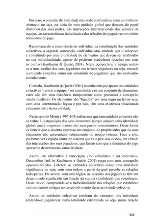 21
Deste modo, concordamos com Frade (2003, in Martins, 2003) que nos
esclarece que as alterações individuais resultam de um colectivo e por isso,
das propriedades que o definem. Neste contexto, as alterações individuais
resultam de uma configuração colectiva e portanto, das interacções com os
demais colegas.
Reforçando este pensamento, Kaufmann  Quéré (2001) afirmam que
os elementos das entidades colectivas são interdependentes sendo possível
concebê-los a vários níveis: dos elementos, das partes e do todo. Nesta
perspectiva, o jogo é um fenómeno colectivo que se constitui nas relações
individuais, grupais e sectoriais dos jogadores. Trata-se de uma entidade
colectiva cujas interrelações são partes de um todo, com uma configuração e
um Sentido que contextualiza essas mesmas interacções individuais, grupais
e sectoriais.
Procurando esclarecer esta ideia, consideremos como exemplo um objecto
que evidencia esta lógica de pensamento. Imaginemos um bolo que se
assume numa totalidade constituída por vários ingredientes como o açúcar,
ovos entre outros. Contudo, o bolo é algo diferente dos seus ingredientes
que deixam de ser partes isoladas para se assumirem numa totalidade com
os demais e adquirir uma nova expressão. Assim, as partes do bolo não são
o açúcar ou os ovos mas as fatias e as migalhas do próprio bolo e por isso,
se queremos conhecer a totalidade através das suas partes não podemos
procurar nos ingredientes porque estes contextualizam-se nas relações que
estabelecem com os demais para ganhar uma forma própria. Assume-se por
isso num objecto colectivo cujas partes têm de ser perspectivadas à luz do
mesmo.
Transportando este conceito de colectivo para o jogo percebemos que se
trata de um todo que resulta das interacções individuais dos jogadores, que
se constituem nas “migalhas” do bolo. E por isso, este entendimento do
colectivo leva-nos a equacionar as relações dos jogadores enquanto partes
desse mesmo todo. Deste modo, as partes podem ser ao nível das relações
colectivas, sectoriais, grupais dos jogadores como constituintes de um jogo.
Concorrendo para esta perspectiva, Guilherme Oliveira (anexo 1) diz-nos
que entende o jogo como “uma dinâmica do conjunto mas que tem sub-
dinâmicas que estão relacionadas com essa mesma dinâmica de conjunto”.
Assim, compreende o jogo como uma unidade colectiva resultante das
relações que os jogadores estabelecem entre si.
 