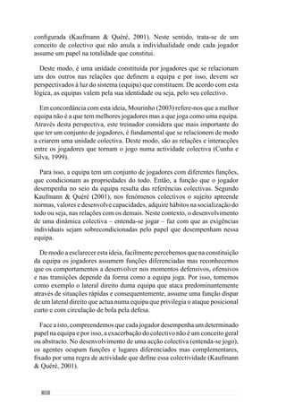 22
Partindo deste pensamento, este autor acrescenta que inicia a abordagem
ao jogo com os seus jogadores de uma forma global ou seja, de como a
equipa deve jogar nos vários momentos de jogo para que os jogadores se
contextualizem nesse jogo (todo). Isto porque o “colectivo só é mais forte
quando todos os jogadores, todos os sectores e a articulação entre sectores
começa a ser muito forte” e para isso os jogadores têm de perceber “a
articulação entre sectores, a forma como os sectores têm de jogar, a forma
como individualmente têm de se comportar face aos colegas, face à equipa”.
A partir daqui, os jogadores contextualizam-se no colectivo.
Procurando esclarecer esta ideia, dá um exemplo: “em termos defensivos
quero que a equipa defenda à zona. Então, a primeira ideia que lhes transmito
é como a equipa na globalidade vai defender à zona. Vai defender com linhas
próximas, tanto em profundidade como em largura, como se articulam essas
linhas entre si (…). Depois deles perceberem tudo isso, eu vou dizer como
quero que o sector defensivo defenda, o espaço entre jogadores, no caso dos
jogadores das equipas adversárias se posicionarem de determinada forma
como é que o sector defensivo joga em função disso, se a bola estiver em
determinada zona, onde os jogadores se devem colocar, se estiver noutra,
como é que se posicionam. E isto, tanto para o sector defensivo, como para
o sector intermédio e para o sector atacante. Eles só compreendem isso
quando já entenderam o geral”.
Neste sentido, o conceito de globalidade subentende uma relação todo-
partes concreta onde a dinâmica individual adquire um dado sentido em
função da unidade colectiva. De acordo com este entendimento, o jogo é um
todo dinâmico cuja identidade colectiva resulta de uma Organização, que
lhe confere uma Lógica. Por isso, o papel individual que o sujeito assume
no desenvolvimento dessa instância colectiva torna-se objectivo ou seja, os
comportamentos adquirem um dado significado.
Esta abordagem sistémica reforça assim o carácter inter-relacional dos
jogadores e que nos leva a equacionar um outro conceito fundamental: a
interacção.
 