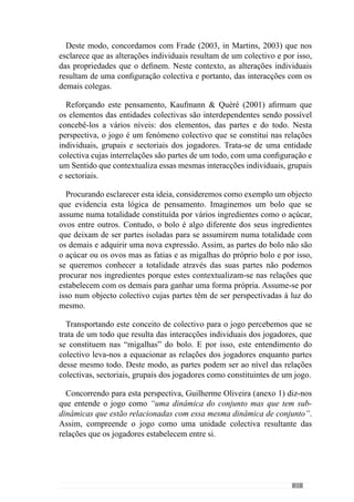 23
2.1.2.	A interacção
“Toda a interacção dotada de alguma estabilidade ou regularidade assume um
carácter organizacional e produz um sistema”
( Morin, 1990)
Apesar de tradicionalmente se entender as acções numa relação linear de
causa-efeito, o conceito de sistema leva-nos para um outro entendimento ou seja,
deixa de se analisar os comportamentos dos jogadores como uma acção para ser
reconhecida como uma INTERacção. De acordo com esta lógica, a acção de um
jogador influencia a dinâmica do sistema e portanto, nas intenções e decisões
dos demais. Tratando-se de um fenómeno colectivo, a acção é colectiva pelo que
provoca nos outros e nas suas relações (Kaufmann  Quéré, 2001)
Reforçando esta lógica, Vítor Frade (1990) reconhece que o futebol é
um jogo de dinâmicas cuja invariante estrutural é a Interacção. Partindo
desta perspectiva, o «jogar» é uma totalidade que resulta das interacções
dos jogadores e por isso, não deve ser interpretado como um somatório de
acontecimentos aleatórios porque se inscreve num contexto colectivo.
Através desta premissa, a tomada de decisão não é abstracta porque tem
repercussões no contexto onde se inscreve.Adecisão do jogador não se reduz
a si mesma, tem influência na dinâmica das relações com os seus colegas,
adversários e portanto, no contexto da dinâmica colectiva ou seja, no jogo.
Concorrendo para este entendimento a «Teoria da Decisão Interactiva»
evidencia que a tomada de decisão de um elemento influencia na forma
como os demais elementos antecipam os efeitos dessa decisão e a partir daí,
fazem as suas escolhas. A acção é interpretada e antecipada pelos demais
elementos, condicionando assim o desenvolvimento futuro do sistema, ou
seja, as interacções.
Esta lógica faz-nos reconhecer que o determinismo causa-efeito
(institucionalizado pelo behaviorismo de Watson) não permite apreender
os efeitos das decisões no sistema ou seja, retrata uma realidade distorcida
e carenciada das relações e dos efeitos que cada comportamento induz na
dinâmicado“jogar”porqueacomunicaçãovisual,alinguagem,agestualidade
corporal, a sugestão, a imitação, as reacções de cada momento de jogo tem
repercussões contextualizadas.
	 -Vencedora do Prémio Nobel da Economia em 2005.
 