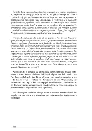 24
Assim, a natureza do jogo caracteriza-se pela dinâmica das relações de
cooperação dos colegas da equipa para transcender os propósitos adversários
e por isso, os problemas que se colocam às equipas e jogadores são de natureza
táctica (Frade, 1989; Guilherme Oliveira, 1991; Garganta, 1997). Através
deste conceito, enaltecemos que a adequabilidade da decisão é fundamental
para resolver as dificuldades impostas pelo adversário e por isso, as exigências
colectivas e individuais que se colocam são táctico-técnicas.
Contudo, estas interacções dos jogadores expressam a intenção individual
que é subjugada a uma ideia colectiva, a uma Intenção que Guilherme Oliveira
(2004) designa de “projecto colectivo de jogo”. Através deste entendimento,
reconhece que a natureza táctica do «jogar» compreende uma Organização
colectiva que se repercute em cada intenção e decisão do jogador e portanto,
nas interacções.
Desta forma, esta Organização Colectiva constitui-se na globalidade ou
seja, no todo e as interacções dos jogadores são as partes que o constituem.
Assim, as relações individuais, grupais e sectoriais são ordenadas por uma
Organização, como uma lei que governa o mundo dos factos (Kaufmann 
Quéré, 2001). De acordo com esta ideia, as decisões dos jogadores resultam
dos dados contextuais mas são sobreconfiguradas por “regras” colectivas que
os levam a optar por determinadas escolhas em detrimento de outras.
Paraumamelhorcompreensãoimaginemosumaequipaquerealizaatransição
ofensiva através de passes longos do seu meio campo para a frente e uma outra
que nesse mesmo momento de jogo, aposta numa progressão apoiada da bola.
Em consequência desta ideia colectiva, os jogadores quando ganham a posse
da bola optam por passes longos para a frente enquanto que outros procuram
fundamentalmente jogar nos colegas mais próximos.
Assim, as decisões dos jogadores inscrevem-se num sistema e portanto,
numa lógica de funcionamento segundo a qual as acções do jogo adquirem
sentido(GargantaCunhaeSilva,2000).Sendodestemodoqueseestabelece
um sistema de valores e referências que tornam as interacções dos jogadores
determinísticas ou seja, com uma dada Organização e consequentemente,
uma dada configuração.
Esta configuração resulta de uma ideia de jogo que o treinador tem para a
equipa e portanto, a forma como desenvolve as relações dos jogadores nos
vários momentos de jogo. A partir daqui a equipa manifesta determinadas
características e portanto, uma identidade.
Segundo Guilherme Oliveira (anexo 1) “o jogo tem de ser um sistema
de interacções” em que “essas interacções são criações nossas para se
 