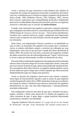 26
2.1.3.	A Organização
“O futebol é uma combinação de organização colectiva, mas de exaltação da
capacidade individual”
(Valdano, 1998: 214)
De acordo com Morin (1982), o conceito de sistema sem organização é tão
redutor como o conceito de organização sem sistema. Assim, a Organização
é fundamental para a abordagem sistémica.
Segundo este mesmo autor, as características do sistema resultam da forma
como se organizam os seus elementos. Por isso, considera que a definição
de sistema envolve dois conceitos fundamentais e que a visão holista não
contempla: a interacção e a organização.
Neste sentido, a organização dos jogadores configura as interacções da
equipa e por isso, leva a determinadas regularidades que a identificam.
Deste modo, um sistema sem organização resulta numa agregação aleatória
de acontecimentos sobre os quais os jogadores e treinador têm maiores
dificuldades em interagir (Garganta  Cunha e Silva, 2000).
Face a este entendimento, a inteligibilidade do jogar compreende um
sistema de interacções que são desenhadas pela organização da equipa e por
isso, adquire uma identidade comportamental resultante dos “arranjos” dos
jogadores em todos os momentos do jogo.
De acordo com Durand (1979), a organização dos sistemas contempla um
lado estrutural e um lado funcional. No pensamento sistémico, toda a estrutura
é vista como manifestação de processos subjacentes ou seja, a estrutura
de um sistema resulta das interacções que a constituem. Analogamente,
a organização do jogar parte de uma estrutura que condiciona uma dada
dinâmica ou funcionalidade.
 