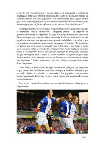 27
2.1.3.1.	A Organização Estrutural e
Funcional
Nas décadas anteriores à origem do pensamento sistémico, o russo
Alexandre Bogdanov desenvolveu uma teoria ainda hoje pouco conhecida.
Esta teoria foi designada de “tectologia” para expressar a ideia de “ciências
das estruturas” cujo objectivo era perceber e reconhecer os princípios de
organização dos sistemas vivos e não-vivos (Capra, 1996). Posteriormente,
surge a cibernética definida por Nobert Wiener (cit. Capra, 1996: 56) como
“a ciência do controle e da comunicação no animal e da máquina”.
Desenvolvida a partir dos conceitos da teoria geral dos sistemas, esta área
de conhecimento levou pela primeira vez a transcender a divisão cartesiana
de corpo-mente, concebendo a mente como o próprio processo da vida e não
uma coisa. Deste modo, o lado processual foi reconhecido como primado
epistemológico do pensamento sistémico.
Neste seguimento, a estrutura (ou forma) dos sistemas vivos passaram a
ser reconhecidos como resultado de um processo ou seja, da dinâmica das
interacções. Deste modo, o Estruturalismo da cibernética inicia uma nova
forma de perceber a organização da vida apesar de ter ganho uma conotação
«mecanicista».
Neste contexto, Morin (1982) refere que o conceito de organização foi
evoluindo associado à ideia de estrutura distorcendo e reduzindo a sua
importância. De acordo com este autor, a estrutura representa o lado rígido
e estático do sistema. Transferindo esta ideia para o jogar, este conceito de
estrutura refere-se (e reduz-se) ao sistema de jogo da equipa a partir do qual
resulta uma dinâmica do jogo. Contudo, como já referimos, o jogar é uma
fenomenologia dinâmica de interacções.
Para esclarecer esta ideia, o conceito de organização nos sistemas vivos
compreendeumladoactivoouseja,nãosereduzaalgumasregrasestruturais.A
organização compreende um determinismo que funciona como um programa
que regula e orienta a evolução do sistema. Deste modo, a dinâmica do jogo
é uma funcionalidade organizada a partir de uma estrutura.
A partir desta lógica, o conceito de organização não pode reduzir-se ao
conceito de estrutura ou melhor, de sistema de jogo. Em consequência disso,
o conceito de organização que se adequa ao jogar (sistemas dinâmicos)
 
