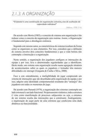 28
compreende o lado evolutivo e centra-se na funcionalidade da equipa, nas
interacções que a constituem.
Deste modo, mais importante do que o conceito de sistema de jogo (como
estrutura do sistema) é a dinâmica que resulta das relações dos jogadores,
que é sobrecondicionada por essa disposição. Facilmente compreendemos
que a dinâmica do jogo da equipa que joga num sistema de 1-4-3-3 difere de
quando joga num 1-4-4-2 porque a disposição dos jogadores condiciona essa
dinâmica. Contudo, este conceito de sistema (como estrutura) não pode ser
redutor do conceito de organização porque apesar de condicionar a dinâmica
do jogar não compreende o verdadeiro sentido da organização como uma
ordem dinâmica.
Esclarecendo esta ideia, a organização do jogo parte do sistema de jogo
mas vai muito mais além do que isso porque uma mesma estrutura gera
dinâmicas diferentes e por isso, um «jogar» diferente. A evidenciar esse
facto, percebemos que existem inúmeras equipas que partem de uma mesma
estrutura mas a organização das relações dos jogadores nos vários momentos
de jogo são díspares.
Neste sentido, a organização compreende uma ordem que faz emergir
determinadas regularidades no comportamento dos jogadores e por isso,
não é algo estanque. Deste modo, o sistema de jogo é o ponto de partida
para configurar a dinâmica do jogar mas a funcionalidade compreende as
características dos jogadores, os princípios de acção em determinados
momentos, as estratégias de resolução em determinados contextos.
Face a este entendimento, a Organização sistémica refere-se a princípios
de acção que configuram as interacções dos jogadores nos vários momentos
de jogo. Desta forma, podemos dizer que estes princípios de acção são os
princípios de jogo.
 