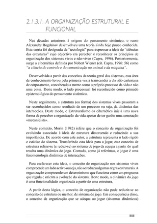29
2.1.3.2.	Os Princípios de Acção
Os princípios de jogo são as referências (intencionais) do treinador para
resolver os problemas do jogo e por isso, expressam-se no comportamento
dos jogadores. Procurando definir este conceito Guilherme Oliveira (anexo 1)
refere-nos que “o princípio é o início de um comportamento que um treinador
quer que a equipa assuma em termos colectivos e os jogadores em termos
individuais”. Deste modo, os princípios de jogo potenciam determinados
comportamentos.
Para clarificar esta ideia, tomemos como exemplo a forma como as equipas
fazem progredir a bola no terreno, uma vez que se trata de um problema
inerente à dinâmica do jogo. Perante a necessidade da equipa fazer a bola
chegar à baliza adversária, um treinador aposta numa progressão através
de passes longos orientados para os corredores laterais do meio campo
adversário, onde se posicionam os extremos. Enquanto isto, outro treinador
pretende que a bola progrida a partir da defesa com passes curtos para a
linha de meio campo e assim, chegar à zona mais avançada do terreno. Em
consequência destas intenções, na primeira equipa as referências são os passes
longos para as laterais e na segunda os passes curtos entre a defesa e o meio
campo levando por isso, a uma dinâmica de jogo diferente. Deste modo, os
treinadores promovem uma forma diferente de resolver este problema e por
isso, os princípios de acção (de jogo) são distintos.
Assim,osprincípiosdejogopermitemaotreinadordesenvolverdeterminadas
regularidades comportamentais dos jogadores, organizando as suas relações
e interacções. Desta forma, privilegia uma “ordem” no desenvolvimento do
jogo tornando-o determinístico ou seja, torna a previsibilidade incalculável
dos acontecimentos numa imprevisibilidade potencial (Frade, 1998).
Concorrendo para esta ideia, Guilherme Oliveira (anexo 1) refere que
através dos princípios de jogo “o comportamento do jogador tem de se inserir
dentro de um determinado padrão de jogo isto é, dentro de uma organização
pré-definida”. Desta forma desenvolve uma identidade colectiva a partir da
abordagem dos princípios de jogo fazendo com que expresse uma invariância
de acontecimentos.
	 O conceito de invariância retém o que se mantém constante na dinâmica de um
sistema (Stacey, 1995).
 