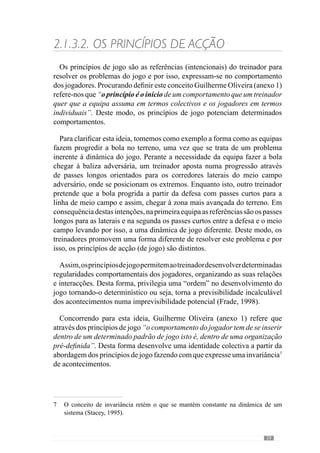 31
dominância de deslocamentos mais prolongados, com a bola a ser jogada
no espaço enquanto que na outra, os deslocamentos são mais curtos, com
mudanças de direcção e sentido mais frequentes. Com isto, as adaptações
bioquímicas e neuromusculares são concretas e portanto, resultantes da
configuração dos princípios. Do mesmo modo, as exigências técnicas e
psicológicas resultam dos referidos princípios. Face a isto, a Organização do
jogoéalgoEspecíficoquerequerumconhecimentoedomíniodassolicitações
e exigências que cada «jogar» envolve, para que o seu desenvolvimento seja
consistente.
No entanto, o carácter da Organização Colectiva comporta repercussões
concretas em cada jogador, pelo papel que desempenha no seio do jogar.
Como já referimos anteriormente, a unidade colectiva do sistema (a
totalidade) não é algo abstracto mas resulta das relações e interacções dos
jogadores e portanto, de um padrão de acontecimentos que faz com que os
comportamentos de um defesa central sejam diferentes de um extremo, por
exemplo.
Para além disso, o defesa central numa equipa desenvolve determinadas
funções e comportamentos que resultam dos princípios de jogo e que portanto,
numa outra equipa são diferentes. Deste modo, as adaptações que resultam
do jogar são verdadeiramente Específicas, ou seja, condicionadas pela função
que desempenha na equipa. Assim, a Organização do jogar comporta um
conceito de Especificidade subjacente aos princípios de jogo que a equipa e
os jogadores desenvolvem.
Nestecontexto,VítorFrade(2004)referequeestaabordagemé«auto-hetero»
ou seja, os comportamentos individuais (auto) não se descontextualizam do
colectivo (hetero) através dos princípios de acção da equipa. Desta forma,
o processo é «individualizante» porque se privilegia a qualidade individual
apoiada no colectivo, numa determinada lógica de jogo.
Neste sentido, Guilherme Oliveira (anexo 1) afirma que só assim o conceito
de Especificidade adquire uma expressão concreta pois contempla as funções
e interacções que os jogadores desempenham na dinâmica colectiva. A
Especificidade assenta por isso, no conceito de globalidade que compreende
a relação todo-partes, contextualizada numa Organização. Deste modo as
interacções individuais, grupais, sectoriais e intersectoriais que constituem a
dinâmica colectiva não são gerais, reconhecendo o papel de cada jogador.
Reforçando este pensamento, Descombes (ref. Kaufmann  Quéré, 2001)
refere que a relação todo-partes supõe um princípio de organização que se
 
