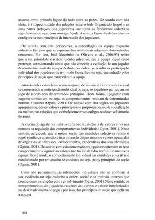 34
2.1.4.	A Finalidade
“Cada verdade tem o seu momento mas quando se elege uma verdade deve-se defendê-la em
todo o momento”
(Valdano, 1998: 207)
Como já referimos anteriormente, a dinâmica de um sistema resulta das
interacções dos seus elementos. Contudo, estas interacções são condicionadas
pelos objectivos que perseguem ou seja, a finalidade configura a forma como
se relacionam os seus elementos (Bertrand  Guillemet, 1988). Deste modo,
a finalidade orienta e dá sentido à evolução do sistema.
De acordo com esta lógica, a Finalidade é a forma como se quer jogar ou
seja, define-se numa ideia de jogo que o treinador objectiva para a sua equipa
e que se vai desenvolvendo ao longo do processo. Assim, podemos entendê-
la como uma conjectura que vai configurar as interacções individuais e
colectivas da equipa.
Concorrendo para este sentido, Guilherme Oliveira (2004: 130) refere-
nos que é importante que “o treinador saiba muito bem aquilo que pretende
da equipa e do jogo, que tenha ideias muito concretas relativamente às
invariantes/padrões que pretende que a sua equipa e os respectivos jogadores
manifestem”. Reforçando este aspecto, José Mourinho (cit. Oliveira et al.,
2006) afirma que é fundamental que os jogadores compreendam as suas
ideias ou seja, a sua filosofia de jogo para que deste modo, possam ter
comportamentos ajustados ao que pretende. Assim, esta ideia de jogo a que
se aspira é a Finalidade do jogar e por isso, o Modelo de Jogo.
Segundo Vítor Frade (1985:5), o modelo é como uma “pedagogia de
projecto” que deve estar constantemente a ser visualizado assumindo-se no
elemento causal do futuro ou seja, no referencial que se pretende atingir.
Desta forma, o modelo é o jogo a que se aspira e portanto, vai orientar as
decisões face a esse Propósito.
De acordo com esta lógica, Guilherme Oliveira (anexo 1) refere que “o
modelo de jogo é um aspecto fundamental de todo o meu processo de treino
porque é ele que me vai orientando, me vai direccionando em tudo aquilo
que faço e peço para fazerem dia a dia”. Avançando nesta ideia, refere ainda
que “há uma necessidade permanente do modelo estar sempre presente em
 