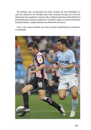 35
todo o instante de forma a que as coisas se direccionem sempre como eu
pretendo que aconteçam”.
Assim, o modo como se pretende jogar é determinante para configurar
o próprio jogo porque se um treinador tem como ideal que a sua equipa
jogue com a manutenção e circulação da bola a partir do seu meio campo,
então irá privilegiar uma dinâmica diferente de um outro treinador que tem
como finalidade jogar fundamentalmente em transição defesa-ataque, após
ganhar a posse da bola no seu meio campo. Com isto, depreendemos que os
princípios de jogo são diferentes, condicionados por uma finalidade ou seja,
por um Modelo de Jogo.
Contudo, o modelo não se restringe ao plano conceptual ou ideológico do
jogo ou seja, compreende igualmente o lado prático uma vez que o jogo é
um fenómeno que se encontra em permanente construção. Demonstrando
acordo com este aspecto, Castelo (1996) refere que o modelo de jogo
compreende a sua evolução dinâmica e criativa ao longo do seu processo
de desenvolvimento. Face a isto, Guilherme Oliveira (anexo 1) concorda
que tão importante como o lado das ideias do treinador para o jogar é o lado
prático do processo, da forma como os jogadores compreendem o projecto
colectivo da equipa e o desenvolvem.
Assim, a ideia que o treinador tem para a equipa passa pela Organização
Colectiva nos vários momentos de jogo. Por isso, Guilherme Oliveira (anexo
1) afirma que “o treinador tem um conjunto de ideias relativas ao jogar que
pretende para a equipa e jogadores” e que são transmitidas aos jogadores
para que a partir desse entendimento, os comportamentos se manifestem
dentro de determinados padrões.
Este conceito de Modelo define-se num projecto que se vai desenvolvendo
ao longo do processo através do qual se cria um conjunto de valores e
princípios que conferem uma determinada lógica aos factos do jogo. Por
isso, o Modelo de Jogo pode compreender-se como um idioma sobre o qual
os jogadores e treinador desenvolvem a linguagem do jogo.
Neste sentido, o modelo de jogo promove uma cultura organizacional
ou seja, um conjunto de princípios que são partilhados pelos jogadores e
treinador para desenvolver uma determinada forma de jogar. Por isso, o
modelo estabelece “um sentido de missão colectiva” à dinâmica do sistema
(Bertrand  Guillemet, 1988: 117).
 