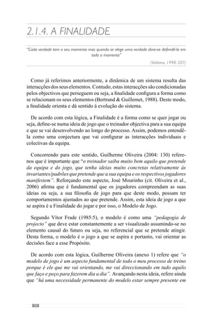 36
Através deste pressuposto, a Finalidade ou seja, o modelo de jogo de uma
equipa,nãosedissociadoconceitodeOrganizaçãoumavezqueasinteracções
são concebidas em função dos objectivos pretendidos. Para esclarecer esta
ideia, consideremos o seguinte exemplo: uma equipa em momento defensivo
tem como objectivo recuperar a posse da bola o mais rapidamente possível e
longe da sua baliza. Face a isto, a organização defensiva deve ser condizente
com isso porque se perante este objectivo, os jogadores defendem no seu
meio campo, a viabilidade de sucesso será menor. No entanto, se a equipa
se organizar defensivamente no meio campo adversário será mais provável
recuperar a posse da bola longe da sua baliza. Deste modo, percebemos que
os objectivos são determinantes na Organização da equipa.
A importância deste aspecto parece-nos fundamental porque é através
dos princípios do modelo que o treinador Organiza os comportamentos da
equipa e dos jogadores. Assim, promove uma forma de interagir nos vários
momentos de jogo. E desta forma condiciona o modo como os jogadores irão
solucionar os seus problemas, levando-nos a citar Valdano (1998: 238):
“O princípio da autoridade deve equilibrar poder e respeito; o treinador
que abusa das ordens é o que não sabe convencer. O que o jogador pede são
respostas aos seus problemas e o maestro que encontra essas soluções não
necessitará de gritar porque terá ganho autoridade com conhecimentos”
 