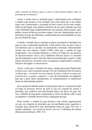 37
2.2.	A importância de
criar e desenvolver
um Modelo
“(…)O êxito no futebol tem mil receitas . O treinador deve crer numa, e com ela seduzir os
seus jogadores”
(Valdano, 1998: 210)
Como já referimos, a Finalidade do sistema ou seja, o Modelo de Jogo
confere um determinado Sentido ao desenvolvimento do processo face a um
conjunto de regularidades que se pretendem observar. Deste modo, o modelo
permite responder à questão: para onde vamos?
A pertinência desta questão parece-nos fundamental para desenvolver
um processo direccionado para um determinado «jogar» ou seja, para um
processo Intencional. A partir dele criam-se um conjunto de referências que
definem a organização da equipa e jogadores nos vários momentos de jogo.
Deste modo, o modelo orienta o processo para um jogar concreto através
dos princípios colectivos e individuais em função do que é pretendido.
Neste sentido, trata-se de desenvolver um jogar Específico e não um jogar
qualquer.
Evidenciando a importância deste Modelo de jogo, Vítor Frade (2004)
afirma que o jogar é uma organização construída pelo processo de treino,
face a um futuro que se pretende atingir. Deste modo, esclarece que o
processo configura o jogo fazendo emergir determinadas regularidades no
comportamento da equipa e jogadores.
Reforçando esta lógica, Guilherme Oliveira (anexo 1) refere que é através
dos princípios do modelo de jogo que se desenvolve a Organização colectiva
e individual dos jogadores e que se expressa num padrão de comportamentos
que o treinador objectiva para a equipa.
Neste entendimento, o modelo envolve a operacionalização dos princípios
de acção dos jogadores nos vários momentos de jogo. Por isso, este conceito
de modelo de jogo não se reduz a uma ideia geral, tratando-se sobretudo de
configurar as interacções dos jogadores. Reforçando este lado pragmático
 