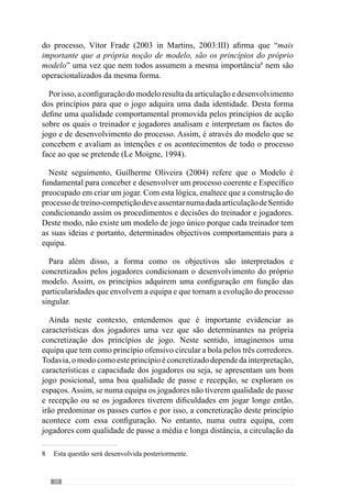40
2.2.1.	O papel do modelo na
tomada de decisão dos
jogadores
“A maneira como o indivíduo apreende e interpreta a informação depende da
sua experiência, dos seus valores, das suas aptidões, das suas necessidades e das suas
expectativas.Temos tendência para reter os dados que são compatíveis com as nossas
convicções e as nossas ideologias, e que nos convêm.“
(Abravanel, 1986)
De acordo com Faria (1999), o jogo é uma construção activa que se
desenvolve e decorre da afirmação e actualização das escolhas e decisões dos
jogadores, realizadas num ambiente de constrangimentos e possibilidades.
Concorrendo para esta questão, Frade (1985:21) reconhece que “toda a
acção do jogo contém incerteza” e por isso, é necessário “realizar estratégias
de comportamento, como arte de agir em condições aleatórias e adversas”.
Através desta ideia, este autor evidencia a importância de um modelo de
comportamentos e princípios de acção para construir uma dada forma de
jogar.
Reforçando este aspecto, Le Moigne (1994), refere-nos que o projecto do
modelizador - o modelo de jogo - permite compreendê-lo projectivamente
ou seja, torna a representação significativa. Assim, podemos dizer que as
decisões dos jogadores têm um determinado valor e sentido, na concretização e
desenvolvimentodomodelodejogo.Porisso,osfactosdejogosãointerpretados
à luz de um mesmo código simbólico ou seja, de um universo conceptual.
 