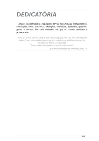 Dedicatória
Atodos os que traçam o seu percurso de vida na partilha de conhecimentos,
convicções, obras, conversas, exemplos, confissões, desabafos, questões,
gestos e dúvidas. Por cada momento em que se cruzam caminhos e
pensamentos.
“Penso que tem de haver no fundo de tudo, não uma equação, mas uma ideia extremamente
simples. E para mim essa ideia, quando por fim a descobrirmos, será tão convincente, tão
inevitável, que diremos uns aos outros:
“Que maravilha! Como poderia ter sido de outra maneira?”
(John ArchibaldWheeler cit. inWheatley, 1992:18)
 