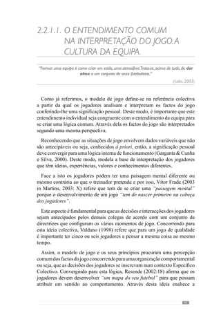43
procuramos esclarecer a existência de um conjunto de valores e princípios que
caracterizam a dinâmica da equipa como uma entidade colectiva. Desta forma,
edifica-se uma representação e uma base de funcionamento que faz com que
os comportamentos individuais se inscrevam espontaneamente nessa mesma
cultura. Tal como acontece nas sociedades, a existência individual desenvolve-
se de acordo com um conjunto de princípios e valores que asseguram uma
coexistência, segundo uma cultura.
Analogamente, o funcionamento colectivo de uma equipa resulta de uma
“coexistência” onde o modelo de jogo rege as interacções individuais. Neste
sentido, o jogo torna-se como uma cultura comportamental dos jogadores
assente em determinados princípios.
No entanto, para que se manifeste como uma cultura é importante que
estes princípios permitam que os jogadores e equipa tenham sucesso na
resolução dos seus problemas porque se assim não for, a crença na ideia
colectiva de jogo e nos seus princípios de acção não acontece. E sendo assim,
o jogador deixa de acreditar numa lógica de funcionamento e portanto, os
comportamentos individuais e colectivos não acontecerão.
Reconhecendo este pressuposto, Guilherme Oliveira (anexo 1) afirma que
“o jogador só consegue fazer determinado comportamento bem se primeiro o
compreender e depois, se achar que realmente esse comportamento é benéfico,
tanto para a equipa como para ele”. Através desta ideia realça a importância
dos objectivos e princípios de acção ajudarem os jogadores a resolver os
problemasdojogo.Porissoacrescentaque“muitasvezesutilizamosestratégias
para que os jogadores reconheçam a importância daquele comportamento
porque só dessa forma a qualidade se manifesta”. Este autor reconhece assim
um papel fundamental às convicções dos jogadores no desenvolvimento do
modelo de jogo.
De modo a esclarecer esta ideia, tomemos como exemplo um treinador que
pretende que a sua equipa jogue fundamentalmente em posse da bola e a faça
circular pelos vários corredores pela linha defensiva. Através desta Intenção
procura condicionar os comportamentos dos seus jogadores. Contudo, se
os jogadores procuram jogar desta forma mas não são eficazes devido, por
exemplo, às características e posicionamento dos defesas, à falta de apoios
viáveis para fazer a bola progredir para o meio campo e perdem a posse da
bola em zonas de grande perigo para baliza eles passam a jogar num primeiro
momento de organização ofensiva para longe da baliza, de forma a evitar
riscos. Deste modo, passam a ter comportamentos que não vão de encontro
ao que o treinador idealiza e passam a desenvolver outras soluções que lhes
permitem ter mais sucesso do que lhes é solicitado. No fundo, trata-se de
 