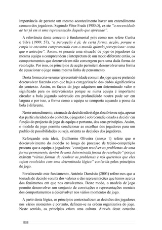 44
superar as dificuldades de forma a serem mais eficazes ainda que não vá de
encontro ao que o treinador pretende porque a credibilidade e exequibilidade
do comportamento solicitado é nula para os jogadores.
Contudo, se o treinador reconhece que este comportamento não acontece
porque os médios se encontram afastados dos defesas e os passes são muito
longos, o que permite aos adversários ganhar a posse da bola, então deve
intervir no sentido de superar esta dificuldade para que a equipa circule a
bola pela defesa em segurança e a faça progredir. Se isso acontecer ou seja,
se têm sucesso na execução deste comportamento, passam a acreditar e a
acontecer com mais regularidade. E então torna-se possível a assimilação
dos princípios comportamentais.
Na continuidade desta ideia, percebemos que o sistema de convicções
desenvolvido pelo modelo de jogo não é algo abstracto ou seja, compreende
a eficácia da acção no desenvolvimento do jogo. Para além disso, o modelo
estabelece-se como uma cultura comportamental quando os princípios de acção
dos jogadores se manifestam com regularidade.
2.2.1.2.	Da cultura de percepção à
cultura comportamental
“A cultura de jogo é o entendimento de jogo que os jogadores têm e a forma como é utilizado
em prol de um projecto colectivo de jogo”
(Guilherme Oliveira, anexo 1)
O jogo é uma actividade que resulta das interacções dos jogadores e por
isso, concretiza-se na acção. Expressando esta ideia, Vítor Frade (2003 in
Martins, 2003: XVI) refere que o jogo acontece no domínio de «um-saber-
fazer». Contudo, este «saber-fazer» é tanto melhor quanto mais apoiado num
«saber-sobre-um-saber-fazer» ou seja, sobre um entendimento consciente
das interacções a desenvolver no jogo.
Contudo, reforça que este lado de identificação formal não resolve os
problemas porque o «jogar» decorre no domínio do «saber-fazer» e por
isso não basta que os jogadores compreendam o que têm de fazer se não
o conseguem concretizar ao nível dos comportamentos. Neste sentido, o
entendimento comum do jogo serve para potenciar o desenvolvimento de
uma cultura comportamental.
 