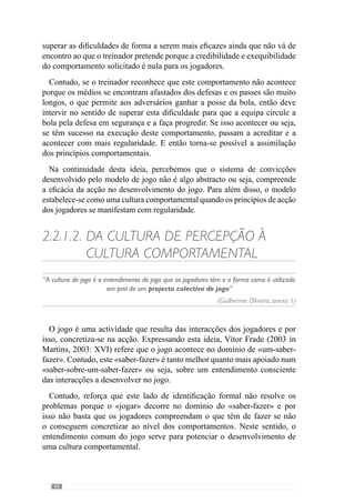 46
o que fazemos, fazemos de forma inconsciente. Quando aprendemos algo pela
primeira vez, sentimo-nos inseguros e temos consciência de muitos pormenores
da acção”. No entanto, com a prática vamos fazê-lo de forma cada vez mais
inconsciente.
Deste modo, a aprendizagem e exercitação de um comportamento faz com
que a sua realização solicite cada vez menos recursos ao cérebro através
da adaptação. E é esse o objectivo do treino ou seja, criar e desenvolver a
adaptação dos jogadores no desenvolvimento de um jogar e portanto, de uma
Organização Colectiva.
Neste sentido Guilherme Oliveira (Anexo 1) refere que “quando falo em
momento de treino falo em momento de aprendizagem”. Entenda-se que
este conceito de aprendizagem se refere a determinados comportamentos
que pretende para a equipa ou seja, os princípios de acção dos jogadores na
concretização de um jogo.
Através deste pressuposto, o processo de treino concebe-se num espaço
onde os jogadores desenvolvem determinados comportamentos, em função
do projecto colectivo da equipa. E por isso, trata-se de adquirir os princípios
de acção dos vários momentos de jogo (Frade, in Rocha, 2000).
A relevância deste aspecto é reforçada por Jacob  Lafargue (2005)
quando revelam que os comportamentos envolvem um agente de preparação
da acção. Este agente, a partir da intenção, cria uma simulação no interior
do cérebro dessa mesma acção. Assim elabora uma representação motora
da acção e prevê a possibilidade da sua concretização. De acordo com esta
antecipação, o cortéx frontal decide se essa acção será ou não realizada.
Os referidos autores acrescentam ainda que o cérebro recorre à memória das
experiências anteriores e efeitos das decisões tomadas. No seguimento desta
ideia reconhecem que após uma decisão o cérebro regista essa decisão bem
como os efeitos que provoca para que no futuro, num contexto semelhante,
opte pela decisão que teve os efeitos positivos. Assim, de acordo com este
conhecimento, a experiência permite ajustar a antecipação das decisões
através da memória e portanto, a familiaridade com um determinado contexto
– entenda-se jogar – cria uma maior eficácia nas decisões. Ou seja, as
consequências positivas ou negativas de determinadas escolhas condicionam
as intenções e simulações posteriores porque se antecipam os efeitos da acção
em função do que aconteceu anteriormente em contextos semelhantes.
Reforçando este pressuposto, António Damásio (1994, 2003) demonstra
que o resultado da experiência condiciona as antecipações e decisões futuras
através do que designa de “marcadores- somáticos”. De acordo com este
 