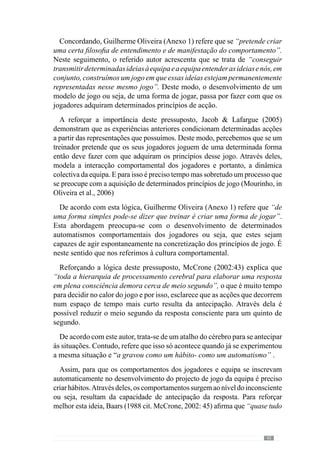 47
autor, através deles existe o registo emocional
das decisões ou seja, os
efeitos da decisão provocam determinadas emoções que podem ser positivas
ou negativas e que vão ser associadas à decisão que a originou. Desta forma,
quandonosconfrontamoscomumasituaçãosemelhante,amemóriavaiajudar
o cérebro associando a decisão ao respectivo estado emocional, que pode ser
positivo ou negativo. Face a isto somos direccionados a repetir decisões e
experiências que motivaram os estados positivos e a evitar o que se associa
aos estados negativos. Procura-se optimizar as decisões futuras em função
do passado, regulando as escolhas para o que nos levou ao sucesso.
Contudo,oreferidoneurocientistano“Errode Descartes”(1994)demonstra
que esse registo não acontece apenas na mente porque o corpo tem um papel
determinante no registo emocional dos efeitos das decisões. Neste sentido,
as emoções que decorrem no corpo vão conotar positiva ou negativamente
determinadas decisões configurando a antecipação das respostas futuras.
De acordo com esta lógica, percebemos que a antecipação resulta da
experiência dos jogadores fazendo com que se inclinem a ter comportamentos
que os levaram a ter sucesso anteriormente na resolução dos seus problemas.
Através dela, os jogadores criam determinadas representações que muitas
vezes são diferentes da concepção do treinador ou mesmo contrárias. Sendo
assim, não converge para o projecto colectivo da equipa.
Face a isto, a aquisição de determinados comportamentos por parte dos
jogadores passa sobretudo pela exercitação, para haver a qualificação emotiva
das respostas, o que vai potenciar determinadas decisões e eliminar outras.
Mas isso exige a concretização dos comportamentos ou seja, dos princípios
de jogo.
Neste sentido, para desenvolver o projecto de jogo da equipa tem de haver
a concretização dos seus princípios de jogo para criar uma maior identificação
do jogador com determinados contextos, para optimizar a capacidade de
antecipação e consequentemente, de decisão. Deste modo cria-se uma
cultura das representações que se consegue apenas com a concretização e
desenvolvimento dos princípios de acção que regem a dinâmica dos jogadores.
Deste modo, trata-se de um hábito que se adquire na acção (Frade in Rocha,
2000).
Contudo, este conceito de hábito não pode ser entendido como um conjunto
de comportamentos mecânicos por parte dos jogadores porque como nos refere
Guilherme Oliveira (Anexo 1) o princípio de jogo “é um início”. Neste sentido
	 O registo emocional constitui-se nos estados do corpo.
 