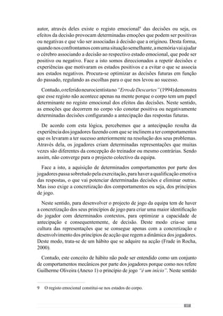 49
Concorrendo para esta ideia, Guilherme Oliveira (Anexo 1) acrescenta
que “esses detalhes são de extrema importância porque vão ser eles que
vão promover a diversidade e vão fazer evoluir a equipa, os jogadores, o
treinador e consequentemente, o jogo”.
Assim, o processo não pode fechar-se a este potencial criativo uma
vez que enriquece o próprio desenvolvimento do jogo (Frade in Martins,
2003). Para além disso, os jogadores tornam-se desta forma construtivos no
projecto colectivo da equipa e portanto, de uma forma de jogar. Deste modo,
os comportamentos devem acrescentar qualidade à dinâmica individual e
colectiva da equipa.
Face a isto, o desenvolvimento do projecto colectivo de jogo assume um
carácter particular pela forma como os jogadores assimilam e recriam o
próprio modelo. No seguimento desta ideia, Guilherme Oliveira (Anexo 1)
refere que este lado prático e criativo dos jogadores é fundamental para a
própria evolução do modelo e para a reformulação conceptual - das intenções
– do treinador face ao que vai acontecendo.
E por isso acrescenta que não acha correcto que digam: “Nós adoptamos
um modelo de jogo”. Isto porque no seu entendimento “criamos um modelo
de jogo” numa “criação dialéctica entre treinador e jogadores”.
De acordo com esta ideia, para se criar uma forma de jogar o treinador
tem de ter um papel interventivo no desenvolvimento e concretização desse
projecto de jogo da equipa.
 