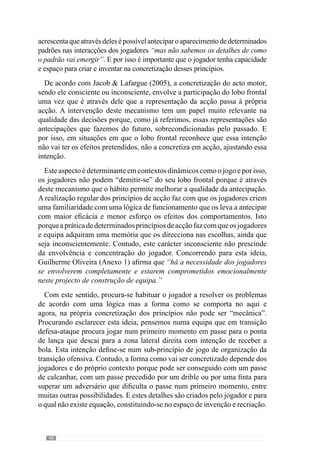 50
2.2.2.	O papel do modelo na
tomada de decisão do
treinador
“A riqueza da adopção de um modelo está em quem comanda o processo, isto é, o futuro
como aquilo a que a gente aspira.”
(Frade, 2004)
Através do modelo de jogo, o treinador e jogadores desenvolvem
uma dada forma de jogar, com determinados princípios de acção. Deste
modo, cada treinador concebe e cria o seu modelo. Para além disso, o seu
desenvolvimento também depende da forma como os jogadores e equipa o
assimilam e concretizam.
Deste modo, Guilherme Oliveira (Anexo 1) afirma que “o modelo de jogo
é uma coisa muito complexa e muitas vezes as pessoas são muito redutoras
no entendimento deste conceito de modelo porque pensam que o modelo de
jogo é apenas um conjunto de comportamentos e ideias que o treinador tem
para transmitir a determinados jogadores”.
E por isso acrescenta que “o modelo de jogo tem a ver com as ideias que o
treinador tem para transmitir aos jogadores, isto é, com a sua concepção de
jogo, mas também tem de estar relacionado com os jogadores que tem pela
frente, com o que entendem de jogo. Deve estar relacionado com o clube
onde está, com a cultura desse clube porque existem clubes com culturas
completamente diferentes.” Desta forma, reconhece um papel determinante
aocontextoeaosaspectosqueinfluenciamodesenvolvimentoeconcretização
do modelo.
Esclarecendo essa ideia refere também que “é evidente que quando um
clube contrata um treinador, contrata ideias de jogo porque sabe que vai
jogar dentro de determinadas ideias. Mas também o treinador quando chega
a um clube tem de compreender que vai para um clube com um determinado
tipo de história, com determinado tipo de cultura, com um determinado
historial num país com determinadas características. E o treinador tem de
compreender tudo isso e o modelo de jogo tem de envolver tudo isso. E se
não se envolve com tudo isso, o que vai acontecer é que, por mais qualidade
 
