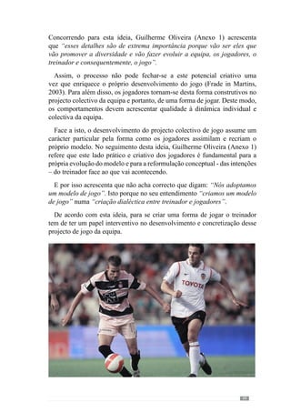 51
que possa ter, pode não ter o mesmo sucesso do que se tudo isso estiver
relacionado.”
Assim, o desenvolvimento de um jogo envolve um conjunto de aspectos
que o treinador, enquanto líder do processo, tem de gerir para o conduzir
para onde pretende. Neste sentido, para Vítor Frade (2003 in Martins, 2003:
VII) o treinador assume-se no “comando exterior ao sistema regulado” ou
seja, é o responsável por conceber e regular a evolução do projecto de jogo
da equipa.
De modo a esclarecer este conceito o referido autor acrescenta que “o papel
do treinador é para interferir” no sentido de “catalisar” a concretização do
processo. Reconhecendo que este lado pragmático é determinante afirma que
o treinador “tem de ser na realidade o individuo que aproxima tudo que é
favorável ao crescimento qualitativo do processo, no sentido do futuro a que
se aspira”. Neste contexto, trata-se de construir e desenvolver determinadas
regularidades no comportamento da equipa ou seja, os princípios de acção
que constituem o modelo de jogo.
Para além disso, a intervenção do treinador no decorrer do processo é
determinante nessa construção. De acordo com Guilherme Oliveira (2004), o
papel do treinador não se restringe ao planeamento e estruturação do processo
porque no seu entendimento, tem um papel determinante na concretização
do processo, através da sua intervenção. A forma como interage e intervém
no desenvolvimento do processo de treino e competição é muito importante
para regular os acontecimentos no sentido do que pretende. Deste modo
reconhece que a forma como o treinador intervém “no aqui e agora” é muito
importante para configurar a qualidade do processo ou seja, em função do
que pretende.
Face a isto, e de modo a elucidar este entendimento, realizamos um estudo
de caso para apreender as pertinências do contexto que elucidam as decisões
e procedimentos do treinador na operacionalização do seu modelo. De
acordo com Vouga (2005), os estudos de casos são métodos qualitativos que
pelas suas descrições e conclusões podem ser consideradas formas válidas
de pesquisa científica.
Porisso,desenvolvemosumaprocuraempíricaouseja,apartirdosprincípios
do modelo de jogo para apreender a lógica prática do desenvolvimento desse
modelo.Assim,oscritériosdeanálisenãosãogeraismascontextualizadospelo
modelo de jogo que o treinador pretende desenvolver com os jogadores.
 