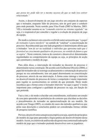 53
3.	A sustentação
Etnometodológica
para o estudo de
caso
Como já falamos anteriormente, a análise do processo desenvolvido
pelo treinador José Guilherme Oliveira é fundamental para percebermos
as premissas conceptuais e metodológicas da Periodização Táctica. Neste
sentido,maisdoquenosrestringiràanálisedescritivaprocuramossistematizar
uma forma de construir o jogo que pretende para a sua equipa. E como já
referimos, esta construção não decorre de forma linear ou seja, envolve
um conjunto de aspectos contextuais que têm de ser geridos em função do
modelo de jogo.
No entanto, face ao carácter empírico do jogar, para perceber o
desenvolvimento do processo temos de o contextualizar no modelo de jogo
do autor e assim, compreender a sua prática. Neste sentido, desenvolvemos
a caracterização empírica da operacionalização através de um trabalho
interpretativo das condições de adequação.
Reforçando a validade desta metodologia, a etnometodologia é uma área
de conhecimento da sociologia que apesar de «marginal» tem-se debruçado
sobreocarácterpráticodosfenómenossociais(Fornel,OgienQuéré,2001).
Desta forma visa conhecer e descrever os procedimentos contextualizados
nos seus locais de concretização e a sua actualização prática.
Este tipo de pesquisa etnometodológica põe em causa o papel da teoria e das
hipóteses e o carácter geral das interpretações utilizado pelas ciências sociais.
Centra-se na «unicidade fenomenal» das concepções ou seja, considera que
um modelo se manifesta num contexto singular e portanto, com uma série
de detalhes que lhe dão um sentido prático (Watson, 2001). Deste modo, o
desenvolvimento do modelo de jogo decorre num contexto singular que lhe
confere uma singularidade prática.
 