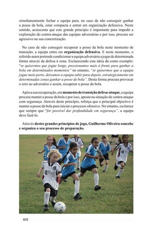 58
4.1.1.	A relação Princípios -
momentos de jogo. Um
conceito de Especificidade.
De acordo com esta concepção metodológica, o processo tem como
objectivo desenvolver uma determinada forma de jogar e portanto, defender,
atacar e transitar entre estes dois momentos. Por isso, o desenvolvimento do
«jogar» compreende a organização comportamental em momento defensivo,
ofensivo, da transição defesa-ataque e da transição ataque-defesa.
Apesar de ser possível diferenciar estes momentos de jogo, eles sucedem-
se continuamente numa ordem não sequencial ou seja, sem uma ordem
definida. Deste modo, o jogo é constituído pelos vários momentos, que
não se dissociam. Reforçando esta lógica de pensamento, José Mourinho
(cit. Oliveira et al., 2006: 192) afirma que “não consigo dizer se o mais
importante é defender bem ou atacar bem, porque não consigo dissociar
esses dois momentos.” Neste contexto acrescenta que “a equipa é um todo e
o seu funcionamento é feito num todo também” e por isso, “está demasiado
interligado para eu conseguir fazer essa separação”.
Neste sentido, a Organização da equipa nos vários momentos deve ser
congruente ou seja, deve haver uma Articulação. Concorrendo para esta
ideia, Guilherme Oliveira (Anexo 1) dá um exemplo bastante elucidativo
da interrelação entre os princípios defensivos e os ofensivos: “eu quero ter
uma boa posse de bola, uma boa circulação de bola e para ter uma boa
circulação de bola tenho de ter um jogo posicional muito bom. Por isso,
os jogadores têm de estar bem colocados mesmo nos aspectos defensivos,
para quando ganharem a posse da bola estarem nos sítios certos para a
bola poder circular.” Neste contexto acrescenta: “se eu tenho este princípio
ofensivo de posse e circulação de bola e defendo homem a homem, faço
marcações individuais, aquilo que vai acontecer é que em muitos momentos,
quando ganhar a posse de bola, os jogadores não vão estar colocados nos
sítios certos para ter uma boa posse de bola.” Neste caso, não existe uma
relação congruente dos princípios de jogo desenvolvidos nestes momentos e
por isso, esta articulação não é eficaz para o «jogar» que pretende.
Deste modo, a relação dos princípios nos vários momentos de jogo deve
promover uma dinâmica de qualidade entre os jogadores. Procurando ainda
 