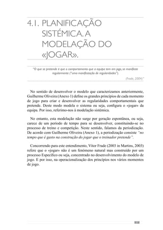 59
esclarecer esta ideia, pensemos no momento de transição defesa-ataque, que
depende do modo como a equipa se organiza defensivamente ou seja, se
uma equipa em momento defensivo coloca todos os jogadores atrás da linha
da bola então terá mais dificuldades em realizar a transição com passe em
profundidade do que uma equipa que em momento defensivo mantém dois
jogadores a dar apoios na frente. Face a isto, o modo como as equipas se
organizam defensivamente condiciona o modo como transitam para o ataque.
Por isso, a relação dos princípios que definem os vários momentos de jogo é
fundamental para criar uma dinâmica de qualidade.
Concorrendo para este entendimento, Vítor Frade (2003 in Martins, 2003)
refere-se à Articulação de Sentido para dizer que os princípios defensivos,
ofensivos, de transição defesa-ataque e ataque-defesa assentam numa lógica de
funcionamento. O modelo de jogo. Assim, esclarece que os princípios de cada
momento articulam-se numa relação Específica.
Então, este conceito de Especificidade resulta da relação dos princípios
defensivos, ofensivos, da transição defesa-ataque e ataque-defesa de modo
a desenvolver um dado jogar. Através deste pensamento, o referido autor
preconiza um entendimento de Especificidade que não se dissocia da
articulação concreta e particular dos princípios que cada «jogar» comporta.
Face a isto, percebemos que a Especificidade a que nos referimos distingue-
se da «especificidade» de esforço que a teoria e metodologia de treino
Convencional desenvolveu. De acordo com alguns autores como Alvarez
del Villar (1983), Verjoshanski (1998), Weineck (1983), Bangsbo (1998),
as exigências do futebol são diferentes de outras modalidades e portanto, a
preparação «específica» parte da caracterização do dito esforço energético-
funcional desta actividade.
Com esta lógica, surge posteriormente a concepção designada de “Treino
Integrado”, que para desenvolver este conceito de «especificidade» transporta
do jogo um conjunto de situações para o treino.Assim, esta operacionalização
«específica» não se refere a um modelo de jogo e muito menos à articulação
dos seus princípios.
Noentanto,aEspecificidadeaquenosreferimosnãoserestringeàarticulação
dos princípios dos vários momentos de jogo ou seja, compreende igualmente
a articulação dos princípios, sub-princípios e sub-princípios de sub-princípios
de cada momento de jogo.
 