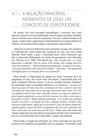 60
4.1.2.	A Articulação dos
Princípios, sub-princípios
e sub-princípios de
sub-princípios no
desenvolvimento da
Especificidade.
Como temos vindo a referir, o desenvolvimento do «jogar» compreende
uma relação Específica entre os princípios dos vários momentos de jogo.
Contudo,estesgrandesprincípiosdejogosãoconstituídospelaarticulaçãodos
sub-princípios, sub-princípios de sub-princípios e sub-sub-sub-princípios.
No sentido de esclarecer esta ideia, imaginemos uma equipa que em
momento ofensivo desenvolve como princípio de jogo a manutenção da
posse da bola através da sua circulação em amplitude. Este é um grande
princípio de jogo porque contempla a globalidade da equipa no momento
ofensivo.
No entanto, este grande princípio ofensivo resulta das interacções
individuais, grupais, sectoriais e intersectoriais dos jogadores. Deste modo, o
referido princípio da manutenção da posse da bola em amplitude concretiza-
se numa relação Específica dos jogadores como por exemplo, entre os
defesas, entre a linha média e os avançados, entre o sector da defesa e o
sector médio. E por isso, o grande princípio de jogo é constituído por um
conjunto de sub-princípios, de sub-princípios de sub-princípios e sub-sub-
sub-princípios que se referem às relações mais particularizadas entre os
jogadores na concretização desse princípio.
Deste modo, os grandes princípios reportam-se aos momentos de jogo e
resultam da articulação Específica dos sub-princípios com os sub-princípios
de sub-princípios e sub-sub-sub-princípios. No sentido de esclarecer esta
ideia, voltemos ao exemplo anterior da manutenção da posse da bola através
da sua circulação em amplitude. De modo a concretizar este grande princípio
de jogo, a equipa adopta um jogo posicional colectivo que permite circular
em amplitude ou seja, com os jogadores a dar largura em detrimento da
profundidade. Para isso, o treinador promove uma relação concreta entre a
 