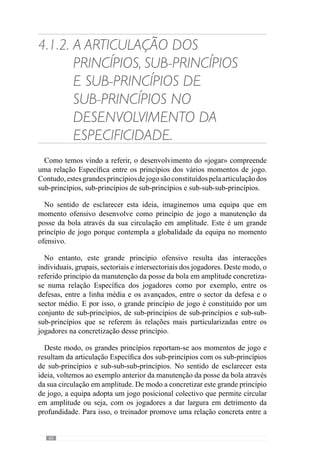 62
daquilo que se pretende e treinar para que os comportamentos passem a ser
mais proveitosos entre esses jogadores e equipa.”
Com esta lógica, Vítor Frade (2003 in Martins, 2003) refere que o grande
dilema da operacionalização se encontra na articulação entre os princípios,
sub-princípios e sub-sub-princípios. Para além disso, acrescenta que o facto
do treinador colocar maior ou menor ênfase num ou noutro princípio, numa ou
noutra articulação entre princípios ou sub-princípios faz com que a evolução
do processo seja particular.
Concorrendo para esta ideia, Guilherme Oliveira (Anexo 1) refere-se ao
trabalho do cozinheiro, que com os mesmos ingredientes é capaz de produzir
sabores diferentes devido à forma como os confecciona. Através desta
analogia, esclarece que isso também acontece no desenvolvimento do jogo
pelo modo como “os princípios se interrelacionam: mais um, menos um,
mais este, mais aquele, dar mais importância a um e menos importância
a outro. Isto faz com que o jogo assuma manifestações consideravelmente
diferentes”.
Desta forma, evidencia a importância do treinador reconhecer o que carece
de uma maior ou menor importância para construir o «jogar» que pretende.
E para isso, é fundamental perceber o que precisa de ser melhorado para a
qualidade do jogo.
Neste sentido, o desenvolvimento do «jogar» resulta da evolução da equipa
e dos problemas que apresenta levando o treinador a dar maior ou menor
importânciaadeterminadosprincípios,emfunçãodoquepretende.Continuando
com esta ideia, imaginemos uma equipa que num jogo desenvolve muitas
situações de finalização mas a eficácia destas situações é escassa. Perante este
problema, e a necessidade de concretizar em golo as situações de finalização
criadas pela equipa, o treinador dá mais ênfase ao sub-princípio da finalização
sobretudo nas movimentações e posicionamento dos avançados e médios.
No entanto, num outro momento a equipa pode revelar dificuldades a mudar
de atitude e de enquadrar posicionalmente após a perda da posse da bola na
zona do meio campo, permitindo ao adversário criar situações de finalização.
Neste caso, o treinador reconhece que este problema cria instabilidade
à equipa e afecta a qualidade de jogo. E por isso, procura incidir sobre o
princípio da transição ataque-defesa, ao nível dos defesas e médios de modo
a corrigir este aspecto que afectou o rendimento da equipa.
 