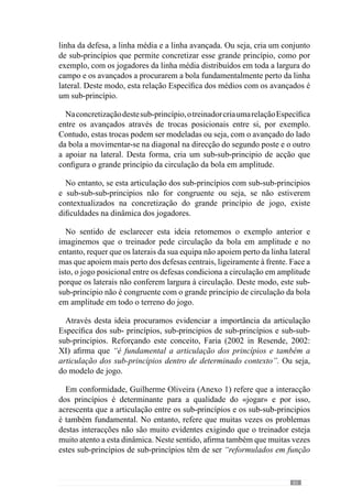 63
Através destes exemplos percebemos que o desenvolvimento do «jogar»
resulta da importância que o treinador dá aos princípios ou sub-princípios ou
à articulação de sub-sub-princípios que reconhece como fundamentais para a
qualidade do jogo. Evidenciando este aspecto, Guilherme Oliveira (Anexo 1)
dá um exemplo: “nós queremos que o relacionamento entre a defesa e o meio
campo se processe de determinada forma, então promovemos um conjunto
de princípios e de sub-princípios de jogo que vão interagir nesse sentido”.
No entanto, “se quisermos que o relacionamento entre esses sectores seja
diferente, criamos situações em que o relacionamento entre esses princípios
e sub-princípios e as respectivas interacções promovam o desejado”.
Porisso,aoperacionalizaçãoexigeumagrandesensibilidadeeentendimento
do «jogar» que se pretende, para desta forma, incidir mais neste ou naquele
aspecto em detrimento de outros. Estas escolhas fazem a diferença porque se
perante o problema da finalização que referimos anteriormente, o treinador
decide não incidir sobre este sub-princípio e preocupa-se com outros, então
direcciona a evolução do processo para um sentido diferente de um treinador
que coloca ênfase nesta dificuldade e procura corrigi-la.
Assim, a construção e desenvolvimento de um «jogar» resulta da maior
importância a determinados princípios, articulação entre sub-princípios e
sub-sub-princípios do que a outros. Senão, comparemos uma equipa que
joga fundamentalmente em transição defesa-ataque a partir do seu meio
campo. Para além disso, não tem como grande princípio manter a posse da
bola, arriscando nos passes em profundidade e preocupa-se sobretudo, em
conseguir uma grande consistência defensiva.
No entanto, uma outra equipa procura ter e manter a posse da bola a maior
parte do tempo do jogo. Para isso, aposta fundamentalmente nestes princípios
a partir de uma organização defensiva eficiente que lhe permita passar pouco
tempo sem a posse da bola.
A partir destes breves exemplos, percebemos que os treinadores para
construir os respectivos modelos colocam ênfase em princípios, sub-
princípios e a articulações entre eles, diferentes. Deste modo, a relevância da
organização ofensiva na segunda situação é diferente da primeira, do mesmo
modo que os princípios da transição defesa-ataque na segunda situação
assume outra importância que não tem na primeira.
Concorrendo para este aspecto fulcral na operacionalização do «jogar»,
Vítor Frade (2003 in Martins, 2003) refere-se à Articulação Hierarquizada
dos princípios de jogo.
 
