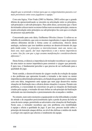 64
4.1.3.	A Articulação
Hierarquizada dos
Princípios de Jogo.
A modelação da
Especificidade.
De acordo com Guilherme Oliveira (Anexo 1) “os princípios não
assumem todos a mesma importância e por isso, há uma hierarquização
de princípios”. Deste modo reconhece que para construir um determinado
«jogar» é fundamental sobrevalorizar determinados princípios em detrimento
de outros, em função do que pretende. E por isso, acrescenta que se
“quiséssemos que determinados princípios se sobrepusessem a outros, dava
um jogo completamente diferente”.
Neste sentido, Vítor Frade (2003 in Martins, 2003: XVIII) refere que o
importante é entender o «jogar» que se pretende desenvolver para a partir
daqui, “ligar uns princípios aos outros, hierarquizá-los”. Na continuidade
desta ideia, dá como exemplo uma equipa que pretende realizar pressão
alta para conseguir atacar de determinada forma e por isso, este modo de
defender alto tem uma grande importância para a organização ofensiva da
equipa. Neste sentido, assume-se num princípio determinante para o «jogar»
da equipa e por isso, é contemplado de um modo diverso de uma outra
equipa em que essa pressão alta não é tão relevante. Daí ser uma Articulação
hierarquizada.
Através deste conceito de Especificidade, a operacionalização de um
modelo de jogo subentende a Articulação Hierarquizada dos princípios de
jogo para fazer emergir um dado «jogar». Desta forma compreendemos
que mais do que uma articulação é importante estabelecer as prioridades do
processo para o «jogar» que se pretende. Ou seja, hierarquizar.
De evidenciar que esta articulação hierarquizada não se restringe aos
princípios de jogo mas também aos sub-princípios e sub-princípios de
sub-princípios e à articulação entre eles. Referindo-se a esta articulação,
Guilherme Oliveira (Anexo 1) afirma que “os princípios mais importantes
são os grandes princípios de organização defensiva, ofensiva, de transição
defesa-ataque e ataque-defesa” uma vez que “são eles que fazem com
 