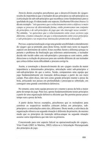 65
que todos os outros se interrelacionem”. No entanto, para desenvolver o
«jogar» que pretende hierarquiza os sub-princípios e sub-princípios de sub-
princípios.
Esclarecendo esta ideia, dá como exemplo o grande princípio de retirar
a bola da zona de pressão na transição defesa-ataque, que pode acontecer
privilegiando a segurança ou arriscando na profundidade. Para o referido
autor, a prioridade é jogar para uma zona de segurança em detrimento da
profundidade porque pretende um jogo de posse de bola e portanto, não
exacerbaastransiçõesemprofundidadecomasquaisseperdemaisfacilmente
a posse da bola.
Noentanto,reconheceque“sevalorizassemaisosub-princípiodatransição
emprofundidade”teriaumjogocomcaracterísticasdiferentes,comtransições
constantes. Face a isto, percebemos que a hierarquização é determinante para
configurar o «jogar». E por isso, Guilherme Oliveira (Anexo 1) acrescenta
ainda que “ao treinarmos esses sub-princípios hierarquizados fazemos com
que o jogo saia como eu pretendo”. Assim, o processo é organizado para
criar e desenvolver um determinado «jogar» e por isso, assume o Primado da
Especificidade.
Evidenciando a importância deste entendimento, Guilherme Oliveira
(2003 in Tavares, 2003: XIX) afirma que a Especificidade “é quase, levado
ao exagero, uma metodologia de treino”. Em afinidade, José Mourinho (cit
Oliveira et al., 2006: 139) afirma que “treinar é treinar em Especificidade”.
Neste contexto, esclarece que se trata de “criar exercícios que me permitam
exacerbar os meus princípios de jogo”.
Reforçando esta lógica, Faria (2002 in Resende, 2002) afirma que o
objectivo fundamental do treino é desenvolver os princípios de jogo dos
vários momentos através de exercícios Específicos, para que a equipa adquira
os comportamentos que pretende. Deste modo, o exercício tem um papel
determinante no desenvolvimento da Especificidade.
 