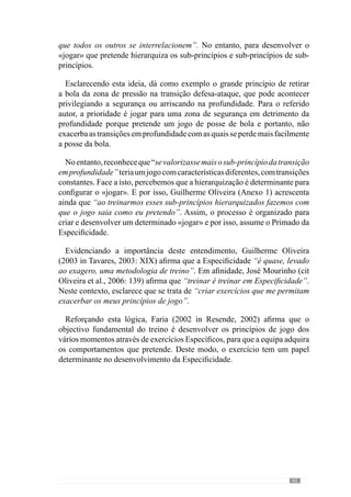 67
4.2.	O exercício
comoveículo da
Especificidade.
“A aprendizagem consiste, num sentido, em fazer significar acontecimentos, em
transformar o acontecimento-ruido em acontecimento-sinal, ou mesmo em acontecimento-
signo: o ruído é transformado pela aprendizagem em sinal”
(Frade, 1985: 16)”
Guilherme Oliveira (Anexo 1) para desenvolver a articulação hierarquizada
dos princípios, sub-princípios e sub-princípios de sub-princípios cria
situações de exercitação através das quais os jogadores e equipa adquirem
determinados comportamentos. Neste sentido, acrescenta que estas situações
promovem os comportamentos que pretende e esclarece como desenvolve os
sub-princípios da transição defesa-ataque. De acordo com este autor, “crio
situações em que acontecem muitas transições e direcciono as escolhas
dos jogadores para a forma como quero que eles joguem porque eles ao
identificarem isso em situação de treino também o vão fazer em situação de
jogo”.
Esclarece também que nessas situações “os jogadores podem optar pela
transição em segurança ou pela transição em profundidade mas vou levá-los
a escolher mais vezes as transições em segurança do que as transições em
profundidade” uma vez que pretende que a sua equipa conquiste e mantenha
a posse da bola. Assim, direcciona as escolhas dos jogadores para criar o
jogo que pretende.
De acordo com esta lógica, o exercício é um contexto que privilegia
determinados acontecimentos, em função de um objectivo. Por isso, se o
treinador pretende que os jogadores realizem a transição para uma zona de
segurança deve criar uma situação em que os jogadores sejam estimulados
a fazer isso com regularidade. No entanto, para que isso aconteça não basta
que o treinador diga o que pretende pois é fundamental que a situação seja
adequada. Senão, imaginemos que para o referido sub-princípio de retirar
a bola da zona de pressão após a recuperar, o treinador cria um jogo de 10
contra 4 defesas e dois médios num espaço grande. Através da superioridade
numérica, o exercício promove um jogo fundamentalmente de manutenção
 