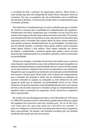 70
ataque-defesa”. Assim, a dinâmica do exercício tem objectivos Específicos
através dos quais direcciona a atenção dos jogadores para determinados
comportamentos.
Através deste exemplo percebemos que o «mesmo» exercício adquire
uma configuração diferente para as duas equipas, em função do propósito do
treinador. No entanto, como já dissemos, a Especificidade não se restringe
apenas ao momento anterior ao exercício mas também à intervenção do
treinador durante a sua realização.
De modo a entender este aspecto voltemos a considerar o último exemplo de
10x10 em espaço reduzido onde uma equipa se preocupa fundamentalmente
com a transição ofensiva e a outra com a transição defensiva. A partir destes
objectivos, desenvolve-se o exercício. Mas imaginemos que o treinador não
intervém ou quando o faz não é congruente com os objectivos solicitados
a cada equipa e corrige acontecimentos esporádicos que não incidem nos
objectivos de transição ataque-defesa para uma equipa e de defesa-ataque
para a outra. Desta forma, a sua intervenção no decorrer do exercício
não converge no sentido do próprio exercício levando os jogadores a
direccionarem a atenção para os aspectos/ acontecimentos que são corrigidos.
Para sermos mais concretos, imaginemos que o treinador ao longo do
exercício reforça e intervém sobretudo ao nível dos aspectos da finalização
ofensiva e não acentua os comportamentos dos jogadores nas transições, a
criar uma zona de pressão no momento e local da perda da posse da bola
por parte de uma equipa ou na retirada da bola da zona de pressão defensiva
na transição defesa-ataque por parte da outra. Sendo assim, a intervenção
do treinador faz com que se dê atenção e relevo a aspectos diferentes dos
que estavam definidos e por isso, a configuração do exercício acentua outros
comportamentos. No entanto, se o treinador se preocupa fundamentalmente
com os comportamentos dos jogadores nas transições e intervém reforçando
os aspectos positivos e corrigindo os negativos, faz com que a dinâmica do
exercício se concentre nesses mesmos aspectos. Consideremos por exemplo
que a equipa a quem solicitou cuidados na transição defensiva demora a
mudar de atitude e a pressionar no momento da perda da posse da bola e
por isso, não consegue criar uma zona de pressão. O treinador perante estas
dificuldades deve corrigir os comportamentos dos jogadores no decorrer do
exercício e mais concretamente no momento de perda da posse da bola para
que reconheçam quando aproximar, para onde direccionar a pressão, como
se devem movimentar para serem mais eficazes.
Através desta intervenção, a dinâmica do exercício adquire uma
configuração direccionada para os comportamentos pretendidos e por isso,
 